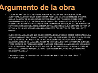 Argumento de la obraTercera Edad del Sol en la Tierra Media. En una de sus extraordinarias aventuras, el hobbit Bilbo Bolsón toma prestado un aparentemente inocente anillo. Gandalf el Mago descubre que se trata del peligroso Anillo Único forjado por Sauron -el señor de los anillos- en el Monte del Destino. Si no se destruye el anillo y se evita que caiga en manos de Sauron, el Mal se apoderará de todos los seres de la Tierra Media. Este anillo será el eje central de toda la historia, en la que se nos narran los secretos y el destino de este brillante objeto. El poder del anillo hace que Bilbo se sienta débil. Por eso, decide entregárselo a su sobrino Frodo, protagonista absoluto del La comunidad del anillo. A partir de ahí, Frodo empieza la que será la aventura más grande de su vida porque recibirá la misión de llevar el anillo al Monte del Destino, único lugar donde se puede destruir el poderoso objeto y acabar así con el malvado poder de Sauron. Pero no irá solo: para tal misión se creará la comunidad del anillo, integrada por Frodo como Portador del Anillo, tres hobbits más, un enano, un elfo, dos hombres y Gandalf. La comunidad del anillo narra las primeras aventuras de este largo y peligroso viaje... 