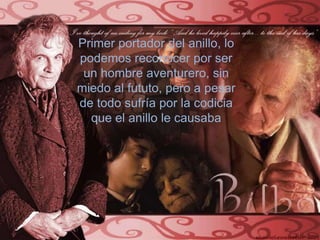 Primer portador del anillo, lo podemos reconocer por ser  un hombre aventurero, sin miedo al fututo, pero a pesar de todo sufría por la codicia que el anillo le causaba
