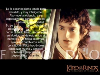 Se lo describe como tímido pero decidido, y muy inteligente. Aborrece la violencia, y es especialmente característico de él su compasióny sensibilidad,. Su personalidad quedó afectada poco a poco por el hecho de portar el Anillo Único, sobre todo en Mordor, donde esto unido al hambre y a la fatiga extremas que sufrió cambiaron su constitución física haciéndole adelgazar mucho y también volviéndole depresivo y dependiente del anillo.