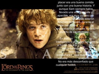 . Era sencillo cuyo máximo placer era una buena comida junto con una buena historia. Y aunque Sam siempre había llevado una vida tranquila y apacible, era muy curioso con las noticias del mundo exterior. Además demostró, durante el viaje con Frodo ser dueño de una lealtad a prueba de todo; su espíritu de sacrificio por su amigo, En más de una ocasión su inteligencia y ubicuidad salvaron a Frodo. No era de cólera fácil pero sabía hacer sentir su enojocuando este crecía; pero su bondad era tal que cuando esto sucedía tendía a arrepentirse. No era más desconfiado que cualquier hobbit, pero su sentido del deber y su sentido de protección hacían que no fuera rápido en tender su mano a los extraños.