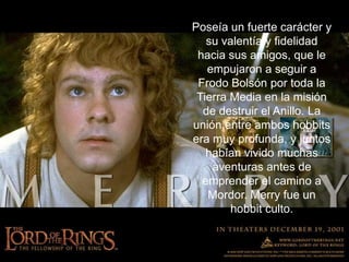 Poseía un fuerte carácter y su valentía y fidelidad hacia sus amigos, que le empujaron a seguir a Frodo Bolsón por toda la Tierra Media en la misión de destruir el Anillo. La unión entre ambos hobbits era muy profunda, y juntos habían vivido muchas aventuras antes de emprender el camino a Mordor. Merry fue un hobbit culto.