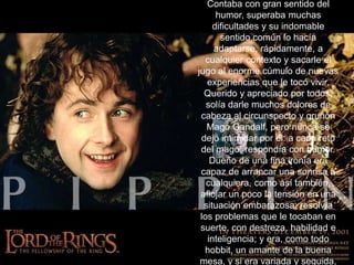 Contaba con gran sentido del humor, superaba muchas dificultades y su indomable sentido común lo hacía adaptarse, rápidamente, a cualquier contexto y sacarle el jugo al enorme cúmulo de nuevas experiencias que le tocó vivir. Querido y apreciado por todos, solía darle muchos dolores de cabeza al circunspecto y gruñón Mago Gandalf, pero nunca se dejó intimidar por él: a cada reto del mago, respondía con humor.Dueño de una fina ironía era capaz de arrancar una sonrisa a cualquiera, como así también, aflojar un poco la tensión en una situación embarazosa; resolvía los problemas que le tocaban en suerte, con destreza, habilidad e inteligencia; y era, como todo hobbit, un amante de la buena mesa, y si era variada y seguida, mejor. 