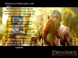 Gimlies un enano rudo, y con gran resistencia, tal y como demostrará a lo largo de las aventuras que le tocará vivir con el resto de sus compañeros de la Compañía del Anillo. Gimli fue uno de los pocos enanos que se mostraron amistosos con los Elfos. De hecho, tras su paso por Lothlórien, se mostró devoto del recuerdo de Galadriel, y siempre llevó consigo un mechón de sus cabellos. Además, no olvidemos que se convirtió en el mejor amigo de Legolas.