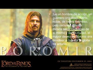 fue un hombre de acción, un guerrero orgulloso, fuerte, noble, de rostro hermoso, pelo oscuro y ojos de mirada seria. Orgulloso de sí mismo y de su ciudad, el mayor deseo de Boromir era devolver a Gondor la gloria de antaño.