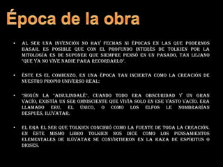 Al ser una invención no hay fechas ni épocas en las que podernos basar. Es posible que con el profundo interés de Tolkien por la mitología es de suponer que siempre pensó en un pasado, tan lejano "que ya no vive nadie para recordarlo".Éste es el comienzo, en una época tan incierta como la creación de nuestro propio universo real:"Según la "Ainulindalë", cuando todo era obscuridad y un gran vacío, existía un ser omnisciente que vivía solo en ese vasto vacío. Era llamado Eru, el Único, o como los elfos le nombrarían después, Ilúvatar. El era el ser que Tolkien concibió como la fuente de toda la creación. En éste mismo libro Tolkien nos dice como los pensamientos elementales de Ilúvatar se convirtieron en la raza de espíritus o dioses.Época de la obra