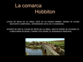 La comarca              HobbitonLugar de inicio de la obra, este es un pueblo hobbit, siendo un lugar bastante campestre., dividiéndose esta en 4 cuadernas.Aparte de ser el lugar de inicio de la obra, aquí es donde se celebra el cumpleaños de Bilbo, y donde vive Frodo, el personaje principal.