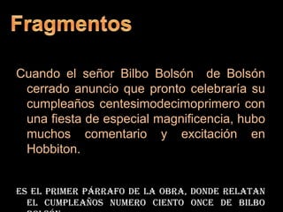 FragmentosCuando el señor Bilbo Bolsón  de Bolsón cerrado anuncio que pronto celebraría su cumpleaños centesimodecimoprimero con una fiesta de especial magnificencia, hubo muchos comentario y excitación en Hobbiton.Es el primer párrafo de la obra, donde relatan el cumpleaños numero ciento once de bilbo bolsón