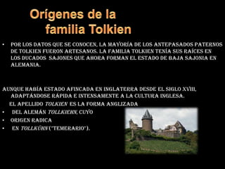 Orígenes de la         familia TolkienPor los datos que se conocen, la mayoría de los antepasados paternos de Tolkien fueron artesanos. La familia Tolkien tenía sus raíces en los ducados  sajones que ahora forman el estado de Baja Sajonia en Alemania.aunque había estado afincada en Inglaterra desde el siglo XVIII, adaptándose rápida e intensamente a la cultura inglesa.      El apellido Tolkien  es la forma anglizada del alemán Tollkiehn, cuyo origen radica en tollkühn ("temerario").