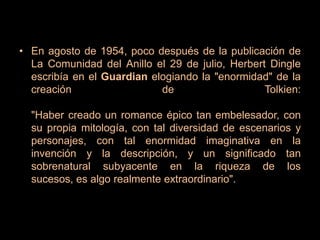 En agosto de 1954, poco después de la publicación de La Comunidad del Anillo el 29 de julio, Herbert Dingle escribía en el Guardian elogiando la "enormidad" de la creación de Tolkien:"Haber creado un romance épico tan embelesador, con su propia mitología, con tal diversidad de escenarios y personajes, con tal enormidad imaginativa en la invención y la descripción, y un significado tan sobrenatural subyacente en la riqueza de los sucesos, es algo realmente extraordinario".