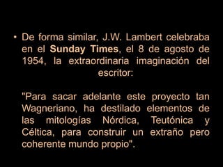 De forma similar, J.W. Lambert celebraba en el Sunday Times, el 8 de agosto de 1954, la extraordinaria imaginación del escritor:"Para sacar adelante este proyecto tan Wagneriano, ha destilado elementos de las mitologías Nórdica, Teutónica y Céltica, para construir un extraño pero coherente mundo propio".