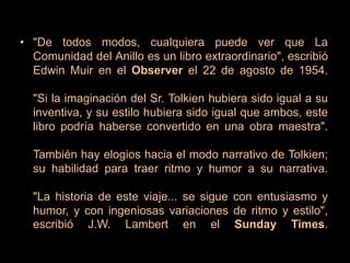 "De todos modos, cualquiera puede ver que La Comunidad del Anillo es un libro extraordinario", escribió Edwin Muir en el Observer el 22 de agosto de 1954. "Si la imaginación del Sr. Tolkien hubiera sido igual a su inventiva, y su estilo hubiera sido igual que ambos, este libro podría haberse convertido en una obra maestra".También hay elogios hacia el modo narrativo de Tolkien; su habilidad para traer ritmo y humor a su narrativa."La historia de este viaje... se sigue con entusiasmo y humor, y con ingeniosas variaciones de ritmo y estilo", escribió J.W. Lambert en el Sunday Times.