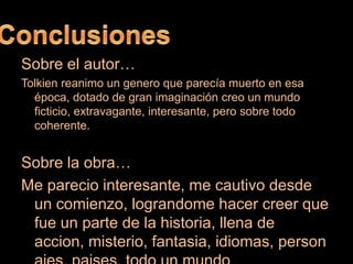 ConclusionesSobre el autor…Tolkien reanimo un genero que parecía muerto en esa época, dotado de gran imaginación creo un mundo ficticio, extravagante, interesante, pero sobre todo coherente.Sobre la obra…Me parecio interesante, me cautivo desde un comienzo, lograndome hacer creer que fue un parte de la historia, llena de accion, misterio, fantasia, idiomas, personajes, paises, todo un mundo
