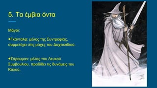 5. Τα έμβια όντα
Μάγοι:
●Γκάνταλφ: μέλος της Συντροφιάς,
συμμετέχει στις μάχες του Δαχτυλιδιού.
●Σάρουμαν: μέλος του Λευκού
Συμβουλίου, προδίδει τις δυνάμεις του
Καλού.
 