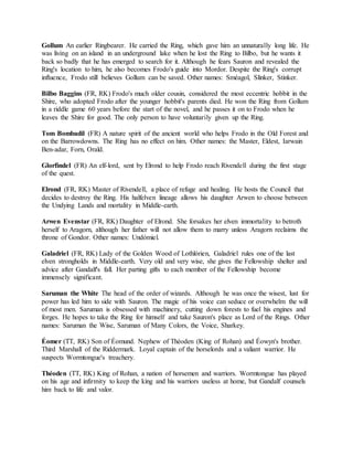 Gollum An earlier Ringbearer. He carried the Ring, which gave him an unnaturally long life. He
was living on an island in an underground lake when he lost the Ring to Bilbo, but he wants it
back so badly that he has emerged to search for it. Although he fears Sauron and revealed the
Ring's location to him, he also becomes Frodo's guide into Mordor. Despite the Ring's corrupt
influence, Frodo still believes Gollum can be saved. Other names: Sméagol, Slinker, Stinker.
Bilbo Baggins (FR, RK) Frodo's much older cousin, considered the most eccentric hobbit in the
Shire, who adopted Frodo after the younger hobbit's parents died. He won the Ring from Gollum
in a riddle game 60 years before the start of the novel, and he passes it on to Frodo when he
leaves the Shire for good. The only person to have voluntarily given up the Ring.
Tom Bombadil (FR) A nature spirit of the ancient world who helps Frodo in the Old Forest and
on the Barrowdowns. The Ring has no effect on him. Other names: the Master, Eldest, Iarwain
Ben-adar, Forn, Orald.
Glorfindel (FR) An elf-lord, sent by Elrond to help Frodo reach Rivendell during the first stage
of the quest.
Elrond (FR, RK) Master of Rivendell, a place of refuge and healing. He hosts the Council that
decides to destroy the Ring. His halfelven lineage allows his daughter Arwen to choose between
the Undying Lands and mortality in Middle-earth.
Arwen Evenstar (FR, RK) Daughter of Elrond. She forsakes her elven immortality to betroth
herself to Aragorn, although her father will not allow them to marry unless Aragorn reclaims the
throne of Gondor. Other names: Undómiel.
Galadriel (FR, RK) Lady of the Golden Wood of Lothlórien, Galadriel rules one of the last
elven strongholds in Middle-earth. Very old and very wise, she gives the Fellowship shelter and
advice after Gandalf's fall. Her parting gifts to each member of the Fellowship become
immensely significant.
Saruman the White The head of the order of wizards. Although he was once the wisest, lust for
power has led him to side with Sauron. The magic of his voice can seduce or overwhelm the will
of most men. Saruman is obsessed with machinery, cutting down forests to fuel his engines and
forges. He hopes to take the Ring for himself and take Sauron's place as Lord of the Rings. Other
names: Saruman the Wise, Saruman of Many Colors, the Voice, Sharkey.
Éomer (TT, RK) Son of Éomund. Nephew of Théoden (King of Rohan) and Éowyn's brother.
Third Marshall of the Riddermark. Loyal captain of the horselords and a valiant warrior. He
suspects Wormtongue's treachery.
Théoden (TT, RK) King of Rohan, a nation of horsemen and warriors. Wormtongue has played
on his age and infirmity to keep the king and his warriors useless at home, but Gandalf counsels
him back to life and valor.
 