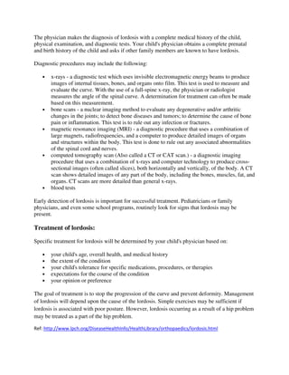 The physician makes the diagnosis of lordosis with a complete medical history of the child,
physical examination, and diagnostic tests. Your child's physician obtains a complete prenatal
and birth history of the child and asks if other family members are known to have lordosis.

Diagnostic procedures may include the following:

   •   x-rays - a diagnostic test which uses invisible electromagnetic energy beams to produce
       images of internal tissues, bones, and organs onto film. This test is used to measure and
       evaluate the curve. With the use of a full-spine x-ray, the physician or radiologist
       measures the angle of the spinal curve. A determination for treatment can often be made
       based on this measurement.
   •   bone scans - a nuclear imaging method to evaluate any degenerative and/or arthritic
       changes in the joints; to detect bone diseases and tumors; to determine the cause of bone
       pain or inflammation. This test is to rule out any infection or fractures.
   •   magnetic resonance imaging (MRI) - a diagnostic procedure that uses a combination of
       large magnets, radiofrequencies, and a computer to produce detailed images of organs
       and structures within the body. This test is done to rule out any associated abnormalities
       of the spinal cord and nerves.
   •   computed tomography scan (Also called a CT or CAT scan.) - a diagnostic imaging
       procedure that uses a combination of x-rays and computer technology to produce cross-
       sectional images (often called slices), both horizontally and vertically, of the body. A CT
       scan shows detailed images of any part of the body, including the bones, muscles, fat, and
       organs. CT scans are more detailed than general x-rays.
   •   blood tests

Early detection of lordosis is important for successful treatment. Pediatricians or family
physicians, and even some school programs, routinely look for signs that lordosis may be
present.

Treatment of lordosis:

Specific treatment for lordosis will be determined by your child's physician based on:

   •   your child's age, overall health, and medical history
   •   the extent of the condition
   •   your child's tolerance for specific medications, procedures, or therapies
   •   expectations for the course of the condition
   •   your opinion or preference

The goal of treatment is to stop the progression of the curve and prevent deformity. Management
of lordosis will depend upon the cause of the lordosis. Simple exercises may be sufficient if
lordosis is associated with poor posture. However, lordosis occurring as a result of a hip problem
may be treated as a part of the hip problem.

Ref: http://www.lpch.org/DiseaseHealthInfo/HealthLibrary/orthopaedics/lordosis.html
 