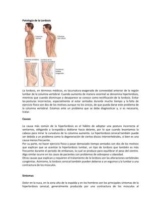 Patología de la Lordosis




La lordosis, en términos médicos, es lacurvatura exagerada de convexidad anterior de la región
lumbar de la columna vertebral. Cuando aumenta de manera anormal se denomina hiperlordosis,
mientras que cuando disminuye o desaparece se conoce como rectificación de la lordosis. Evitar
las posturas incorrectas, especialmente al estar sentados durante mucho tiempo y la falta de
ejercicio físico son dos de los motivos aunque no los únicos, de que pueda darse este problema de
la columna vertebral. Estamos ante un problema que se debe diagnosticar y, si es necesario,
tratar.

Causas

La causa más común de la hiperlordosis es el hábito de adoptar una postura incorrecta al
sentarnos, obligando a la espalda a doblarse hacia delante, por lo que cuando levantamos la
cabeza para mirar la curvatura de la columna aumenta. La hiperlordosis cervical también puede
ser debida a un problema como la degeneración de ciertos discos intervertebrales, si bien es una
causa menos frecuente.
Por su parte, no hacer ejercicio físico y pasar demasiado tiempo sentados son dos de los motivos
que explican que se acentúe la hiperlordosis lumbar, un tipo de lordosis que también es más
frecuente durante el periodo de embarazo, la cual se produce para equilibrar el peso del vientre.
Algo similar ocurre en los casos de pacientes con problemas de sobrepeso u obesidad.
Otras causas que explican y requieren el tratamiento de la lordosis son las alteraciones vertebrales
congénitas. Asimismo, la lordosis cervical también pueden deberse a un esguince y la lumbar a una
contractura de los músculos.


Sintomas

Dolor en la nuca, en la zona alta de la espalda y en los hombros son los principales síntomas de la
hiperlordosis cervical, generalmente producida por una contractura de los músculos al
 