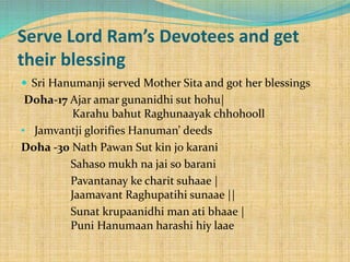 Serve Lord Ram’s Devotees and get
their blessing
 Sri Hanumanji served Mother Sita and got her blessings
Doha-17 Ajar amar gunanidhi sut hohu|
Karahu bahut Raghunaayak chhohooll
• Jamvantji glorifies Hanuman’ deeds
Doha -30 Nath Pawan Sut kin jo karani
Sahaso mukh na jai so barani
Pavantanay ke charit suhaae |
Jaamavant Raghupatihi sunaae ||
Sunat krupaanidhi man ati bhaae |
Puni Hanumaan harashi hiy laae
 