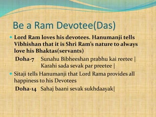 Be a Ram Devotee(Das)
 Lord Ram loves his devotees. Hanumanji tells
Vibhishan that it is Shri Ram’s nature to always
love his Bhaktas(servants)
Doha-7 Sunahu Bibheeshan prabhu kai reetee |
Karahi sada sevak par preetee |
 Sitaji tells Hanumanji that Lord Rama provides all
happiness to his Devotees
Doha-14 Sahaj baani sevak sukhdaayak|
 