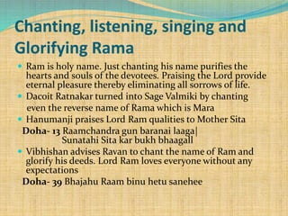  Ram is holy name. Just chanting his name purifies the
hearts and souls of the devotees. Praising the Lord provide
eternal pleasure thereby eliminating all sorrows of life.
 Dacoit Ratnakar turned into Sage Valmiki by chanting
even the reverse name of Rama which is Mara
 Hanumanji praises Lord Ram qualities to Mother Sita
Doha- 13 Raamchandra gun baranai laaga|
Sunatahi Sita kar bukh bhaagall
 Vibhishan advises Ravan to chant the name of Ram and
glorify his deeds. Lord Ram loves everyone without any
expectations
Doha- 39 Bhajahu Raam binu hetu sanehee
Chanting, listening, singing and
Glorifying Rama
 