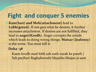 Fight and conquer 5 enemies
 Kam(lust) and Moh(attachment) lead to
Lobh(greed). If one gets what he desires, it further
increases attachment. If desires are not fulfilled, they
lead to anger(Krodh). Anger corrupts the minds
which leads to doing wrong things. Matsar (Jealousy)
is the worst. You must kill it.
Doha -38
Kaam krodh mad lobh sab nath narak ke panth |
Sab parihari Raghubeerahi bhajahu bhajau je sant
 