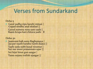 Verses from Sundarkand
Doha-5
 Garal sudha ripu karahi mitaai |
Gopad sindhu anal sitalaai ||
Garud sumeru renu sam taahi |
Raam krupa kari chitava jaahi ll
Doha-30
 Jaamvant kah sunu Raghuraaya |
Jaa par naath karahu tumh daaya ||
Taahi sada subh kusal nirantar |
Sur nar muni prasannata upar ||
Soi bijai binai gun saagar |
Taasu sujasu trailok ujaagar ||
 