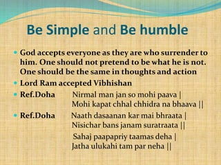 Be Simple and Be humble
 God accepts everyone as they are who surrender to
him. One should not pretend to be what he is not.
One should be the same in thoughts and action
 Lord Ram accepted Vibhishan
 Ref.Doha Nirmal man jan so mohi paava |
Mohi kapat chhal chhidra na bhaava ||
 Ref.Doha Naath dasaanan kar mai bhraata |
Nisichar bans janam suratraata ||
Sahaj paapapriy taamas deha |
Jatha ulukahi tam par neha ||
 