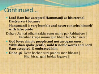 Continued…
 Lord Ram has accepted Hanumanji as his eternal
Das(server) because
Hanumanji is very humble and never conceits himself
with false pride
Doha-7 As mai adham sakha sunu mohu par Rabhubeer |
Keenhee krupa sumiri gun bhare bilochan neer |
 God loves simple people and not arrogant ones .
Vibhishan spoke gentle, mild & noble words and Lord
Ram accepted & embraced him
 Doha-46 Deen bachan suni prabhu man bhaava |
Bhuj bisaal gahi hriday lagaava ||
 