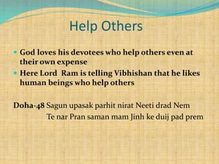 Help Others
 God loves his devotees who help others even at
their own expense
 Here Lord Ram is telling Vibhishan that he likes
human beings who help others
Doha-48 Sagun upasak parhit nirat Neeti drad Nem
Te nar Pran saman mam Jinh ke duij pad prem
 