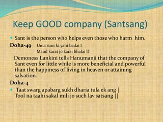 Keep GOOD company (Santsang)
 Sant is the person who helps even those who harm him.
Doha-49 Uma Sant ki yahi badai l
Mand karat jo karai bhalai ll
Demoness Lankini tells Hanumanji that the company of
Sant even for little while is more beneficial and powerful
than the happiness of living in heaven or attaining
salvation.
Doha-4
 Taat swarg apabarg sukh dharia tula ek ang |
Tool na taahi sakal mili jo such lav satsang ||
 