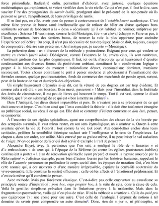force	 primordiale.	 Radicalité	 enfin,	 permettant	 d’élaborer,	 avec	 justesse,	 quelques	 équations
mathématiques	qui,	rapidement,	se	voient	vérifiées	dans	la	vie	réelle.	Ce	qui	n’est	pas,	il	faut	le	dire,	sans
susciter	l’ire	des	protagonistes	du	savoir	établi,	protégeant	ainsi	le	pré-carré	de	la	non-pensée	où	ils
peuvent	se	gaver,	tranquillement,	de	leurs	privilèges	de	nantis.
Il	ne	faut	pas,	en	effet,	avoir	peur	de	penser	à	contre-courant	de	l’establishment	académique.	C’est
même	 faire	 preuve	 de	 bonne	 santé	 intellectuelle	 que	 de	 refuser	 de	 bêler	 en	 chœur	 quelques	 bons
sentiments	servant	de	fondement	à	la	«	doxa	»	sécurisante	qu’il	est	habituel	de	nommer,	antiphrase	par
excellence	:	Science	!	Il	vaut	mieux,	comme	le	dit	Montaigne,	être	«	un	cheval	échappé	».	Faire	un	pas,	à
l’écart,	 permettant,	 hors	 des	 sentiers	 battus,	 de	 trouver	 la	 voie	 la	 plus	 opportune	 pour	 atteindre
l’expérience	collective.	Du	coup,	il	n’est	pas	nécessaire	de	tout	expliquer.	Mais	on	doit,	toujours,	essayer
de	comprendre	:	décrire	sans	prescrire.	«	Je	n’assigne	pas,	je	raconte	»	(Montaigne).
La	prétention	donc	:	un	«	discours	de	la	méthode	»	postmoderne.	Exigeant	pour	ceux	qui	veulent	se
mettre	 en	 chemin	 (meta	 odos).	 Dédaigneux,	 comme	 Descartes	 le	 fut,	 envers	 ceux,	 ils	 sont	 nombreux,
s’instituant	gardiens	des	temples	dogmatiques.	Il	faut,	ici	ou	là,	n’accorder	qu’un	haussement	d’épaules
condescendant	 aux	 diverses	 formes	 du	 positivisme	 ambiant,	 constituant	 le	 «	 conformisme	 logique	 »
propre	 à	 la	 bien-pensance	 du	 moment	 :	 rationalisme	 désuet,	 économicisme	 dominant,	 marxisme
inconscient.	 Toutes	 choses	 constituant	 le	 prêt	 à	 penser	 moderne	 et	 aboutissant	 à	 l’inauthenticité	 des
formules	creuses,	quelque	peu	incantatoires,	fonds	de	commerce	des	marchands	de	pensée	ayant,	surtout,
peur	de	la	hauteur	de	vue	et	du	mépris	des	objections.
Un	 simple	 haussement	 d’épaules	 ai-je	 dit,	 car	 la	 vétusté	 de	 ces	 dogmes	 est	 par	 trop	 évidente.	 Et
comme	cela	a	été	dit,	«	ces	bourdes,	Dieu	merci,	passeront	»	!	Mais	pour	l’immédiat,	dans	la	foultitude
des	écrits	de	circonstance,	il	est	peu	de	livres	qui	honorent	le	temps.	Tant	il	est	vrai,	comme	le	disait
Molière,	que	l’on	est	submergé	de	ce	qui	est	«	bon	à	mettre	au	cabinet2
	».
Dans	l’Antiquité,	les	dieux	étaient	impassibles	et	purs.	Ils	n’avaient	pas	à	se	préoccuper	de	ce	qui
était	concret	et	impur.	C’est	bien	ainsi	que	l’on	a	considéré	la	théorie	:	elle	doit	être	totalement	étrangère
au	pathétique	social,	au	vécu,	à	ce	qui	est.	Elle	doit	se	contenter	d’édicter	comment	on	doit	être,	penser,
se	comporter.
À	l’encontre	de	ces	rigides	spécialistes,	ayant	une	compréhension	des	choses	de	la	vie	bornée	par
des	scrupules	surannés,	il	vaut	mieux	rester,	en	son	sens	étymologique,	un	«	amateur	».	Ouvert	à	cette
aventure	 qu’est	 la	 vie	 de	 l’esprit	 ;	 tout	 comme	 la	 vie	 tout	 court.	 Aux	 demi-lettrés	 enclos	 dans	 leurs
certitudes,	 préférer	 la	 sensibilité	 théorique	 sachant	 unir	 l’intelligence	 et	 le	 sens	 de	 l’expérience.	 Le
chapon	a,	dans	son	ordre,	son	utilité.	Mais	entravé	par	sa	graisse	même,	il	ne	peut	imiter	le	vol	audacieux
de	l’aigle.	N’est-ce	point	ce	dernier	qui	doit	servir	d’exemple	à	l’art	de	penser	?
Alexandre	 Koyré,	 avec	 la	 pertinence	 que	 l’on	 sait,	 a	 souligné	 le	 rôle	 de	 «	 fantastes	 »	 et
d’«	enthousiastes	»	de	ceux	qui,	à	l’époque	de	la	Réforme	(et	contre	les	églises	protestantes	établies)
continuaient	à	porter	«	l’élan	de	rénovation	spirituelle	ayant	préparé	et	nourri	la	rupture	amorcée	par	la
Réformation3
	».	Judicieux	exemple,	parmi	bien	d’autres	fournis	par	les	histoires	humaines,	rappelant	le
rôle	de	l’anomie	parcourant	en	profondeur	le	corps	social	dans	les	époques	de	mutation.	Oui,	c’est	bien
cette	 anomie	 qui,	 à	 ces	 moments	 et	 d’une	 manière	 irrépressible,	 exprime	 la	 centralité	 souterraine	 du
vivre-ensemble.	Elle	constitue	la	société	officieuse	:	celle	où	les	affects	et	l’émotionnel	prédominent.	Et
c’est	cela	même	qu’il	convient	de	penser.
Avec	 méthode.	 Mais	 pas	 forcément	 classique.	 C’est-à-dire	 pas	 celle	 empruntant	 au	 causalisme	 sa
principale	source	d’inspiration	:	post	hoc,	ergo	propter	hoc,	à	la	suite	de	cela,	donc	à	cause	de	cela.
Voilà	 le	 gentillet	 simplisme	 prévalant	 dans	 le	 linéarisme	 propre	 à	 la	 modernité.	 Mais	 dans	 la
fragmentation	postmoderne,	voilà	qui	n’est	plus	de	mise.	D’où	la	méthode	«	amatrice	».	Celle	du	quid	pro
quo	 (quiproquo	 ?)	 :	 une	 chose	 pour	 une	 autre.	 C’est	 celle	 de	 l’analogie,	 l’emprunt	 de	 notions	 à	 tel
domaine	 du	 savoir	 pour	 comprendre	 un	 autre	 domaine4
.	 Donc,	 rien	 de	 «	 pur	 »,	 ni	 philosophie,	 ni
 