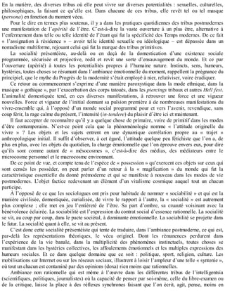 En	la	matière,	des	diverses	tribus	où	elle	peut	vivre	sur	diverses	potentialités	:	sexuelles,	culturelles,
philosophiques,	 la	 faisant	 ce	 qu’elle	 est.	 Dans	 chacune	 de	 ces	 tribus,	 elle	 revêt	 tel	 ou	 tel	 masque
(persona)	en	fonction	du	moment	vécu.
Pour	le	dire	en	termes	plus	soutenus,	il	y	a	dans	les	pratiques	quotidiennes	des	tribus	postmodernes
une	 manifestation	 de	 l’apérité	 de	 l’être.	 C’est-à-dire	 la	 vaste	 ouverture	 à	 un	 plus	 être,	 alternative	 à
l’enfermement	dans	telle	ou	telle	identité	de	l’étant	qui	fut	la	spécificité	des	Temps	modernes.	De	ce	fait
«	 l’assignation	 à	 résidence	 »	 –	 avoir	 telle	 identité	 sexuelle	 ou	 idéologique	 –	 est	 dépassée	 dans	 un
nomadisme	multiforme,	rejouant	celui	qui	fut	la	marque	des	tribus	primitives.
La	 socialité	 présentéiste,	 au-delà	 ou	 en	 deçà	 de	 la	 domestication	 d’une	 existence	 sociale
programmée,	 sécurisée	 et	 projective,	 redit	 et	 revit	 une	 sorte	 d’ensauvagement	 du	 monde.	 Et	 ce	 par
l’ouverture	 (apérité)	 à	 toutes	 les	 potentialités	 propres	 à	 l’humaine	 nature.	 Instincts,	 sens,	 humeurs,
hystéries,	toutes	choses	se	résumant	dans	l’ambiance	émotionnelle	du	moment,	rappellent	la	prégnance	du
principiel,	que	le	mythe	du	Progrès	de	la	modernité	s’était	employé	à	nier,	relativiser,	voire	éradiquer.
Ce	retour	au	commencement	s’exprime	d’une	manière	paroxystique	dans	la	mode	ethnique,	dans	la
musique	«	gothique	»,	par	l’exacerbation	des	corps	tatoués,	dans	les	piercings	tribaux	et	autres	Hell	fest.
L’animalité	 domestiquée	 tend,	 en	 ces	 diverses	 manifestations,	 à	 retrouver	 une	 force	 et	 une	 vigueur
nouvelles.	Force	et	vigueur	de	l’initial	donnant	sa	pulsion	première	à	de	nombreuses	manifestations	du
vivre-ensemble	qui,	à	l’opposé	d’un	monde	social	programmé	pour	et	vers	l’avenir,	revendique,	sans
coup	férir,	la	rage	calme	du	présent,	l’intensité	(in-tendere)	du	plaisir	d’être	ici	et	maintenant.
Il	faut	accepter	de	reconnaître	qu’il	y	a	quelque	chose	de	primaire,	voire	de	primitif	dans	les	modes
d’être	 contemporains.	 N’est-ce	 point	 cela	 que	 la	 phénoménologie	 nomme	 «	 l’attitude	 originelle	 du
vivre	 »	 ?	 Les	 objets	 et	 les	 sujets	 entrent	 en	 une	 dynamique	 corrélation	 propre	 au	 «	 trajet	 »
anthropologique	initial.	Il	suffit	d’observer,	à	cet	égard,	l’attitude	quelque	peu	fétichiste	que	l’on	a,	de
plus	en	plus,	avec	les	objets	du	quotidien,	la	charge	émotionnelle	que	l’on	éprouve	envers	eux,	pour	dire
qu’ils	 sont	 comme	 autant	 de	 «	 mésocosmes	 »,	 c’est-à-dire	 des	 médias,	 des	 médiateurs	 entre	 le
microcosme	personnel	et	le	macrocosme	environnant.
De	ce	point	de	vue,	et	compte	tenu	de	l’espèce	de	«	possession	»	qu’exercent	ces	objets	sur	ceux	qui
sont	 censés	 les	 posséder,	 on	 peut	 parler	 d’un	 retour	 à	 la	 «	 magification	 »	 du	 monde	 qui	 fut	 la
caractéristique	essentielle	du	donné	prémoderne	et	qui	se	manifeste	à	nouveau	dans	les	modes	de	vie
postmodernes.	 L’objet	 factice	 redevenant	 un	 élément	 d’un	 vitalisme	 cosmique	 auquel	 tout	 un	 chacun
participe.
À	l’opposé	de	ce	que	les	sociologues	ont	pris	pour	habitude	de	nommer	«	sociabilité	»	et	qui	est	la
manière	civilisée,	domestiquée,	curialisée,	de	vivre	le	rapport	à	l’autre,	la	«	socialité	»	est	autrement
plus	 complexe	 ;	 elle	 met	 en	 jeu	 l’entièreté	 de	 l’être.	 Sa	 part	 d’ombre,	 sa	 cruauté	 voisinant	 avec	 la
bénévolence	éclairée.	La	sociabilité	est	l’expression	du	contrat	social	d’essence	rationnelle.	La	socialité
se	vit,	au	coup	par	coup,	dans	le	pacte	sociétal,	à	dominante	émotionnelle.	La	sociabilité	se	projette	dans
le	futur.	La	socialité	quant	à	elle,	se	vit	au	présent.
C’est	donc	cette	socialité	présentéiste	qui	tente	de	traduire,	dans	l’ambiance	postmoderne,	ce	qui	est,
par-delà	 les	 représentations	 théoriques,	 le	 vécu	 originel.	 Dont	 les	 rémanences	 perdurent	 dans
l’expérience	 de	 la	 vie	 banale,	 dans	 la	 multiplicité	 des	 phénomènes	 instinctuels,	 toutes	 choses	 se
manifestant	dans	les	hystéries	collectives,	les	affoulements	émotionnels	et	les	multiples	expressions	des
humeurs	 sociales.	 Et	 ce	 dans	 quelque	 domaine	 que	 ce	 soit	 :	 politique,	 sport,	 religion,	 culture.	 Les
mobilisations	sur	Internet	ou	sur	les	réseaux	sociaux,	illustrent	à	loisir	l’ampleur	d’une	telle	«	syntonie	»,
où	tout	un	chacun	est	contaminé	par	des	opinions	(doxa)	rien	moins	que	rationnelles.
Ambiance	 non	 rationnelle	 qui	 est	 même	 à	 l’œuvre	 dans	 les	 différentes	 tribus	 de	 l’intelligentsia
(scientifiques,	politiques,	journalistes)	où	la	capacité	de	penser	par	soi-même,	celle	du	libre-examen	ou
de	 la	 critique,	 laisse	 la	 place	 à	 des	 réflexes	 synchrones	 faisant	 que	 l’on	 écrit,	 agit,	 pense,	 moins	 en
 