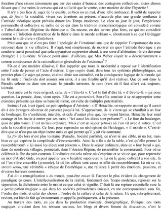 fonction	d’une	raison	raisonnante	que	par	des	sautes	d’humeur,	des	contagions	collectives,	toutes	choses
faisant	que	c’est	moins	le	cerveau	qui	est	sollicité	que	le	ventre,	autre	manière	de	dire	l’hystérie	!
Il	n’y	a	pas	lieu	de	juger	de	la	qualité,	en	bien	ou	en	mal,	d’une	telle	ambiance.	Il	suffit	de	rappeler
que,	 de	 facto,	 la	 socialité,	 vivant	 ses	 émotions	 au	 présent,	 n’accorde	 plus	 une	 grande	 confiance	 à
l’attitude	 théorique	 ayant	 prévalu	 durant	 les	 Temps	 modernes.	 Le	 vécu	 au	 jour	 le	 jour,	 l’expérience
personnelle	et	collective	se	méfie	de	ce	qui	dans	la	tradition	phénoménologique	est	considéré	comme
«	l’absolutisation	illégitime	du	théorique	».	Ou	encore,	en	des	termes	plus	forts,	ce	qui	est	considéré
comme	«	l’infection	destructrice	de	la	théorie	dans	le	monde	ambiant	»,	aboutissant	à	ce	que	Heidegger
nomme	le	«	dé-vivre	»	(Entleben).
Précisons	que	ce	n’est	pas	faire	l’apologie	de	l’irrationalisme	que	de	rappeler	l’importance	du	non-
rationnel	dans	la	vie	effective.	Il	s’agit,	tout	simplement,	de	montrer	en	quoi	l’attitude	théorique	a	pu
conduire,	aussi	paradoxal	que	cela	apparaisse	au	premier	abord,	à	une	sorte	d’aliénation	:	la	vie	devenue
étrangère	à	elle-même.	N’est-ce	point	ainsi,	d’ailleurs,	que	Max	Weber	voyait	le	«	désenchantement	»
comme	conséquence	de	la	rationalisation	généralisée	de	l’existence
4	?
Fût-ce	d’une	manière	allusive,	il	faut	rappeler	que	toute	la	modernité	a	reposé	sur	l’identification
entre	l’acte	de	penser	et	l’acte	d’exister.	L’ego	cogito	étant,	dans	tous	les	systèmes	philosophiques,	au
premier	plan.	Ce	sujet	qui	pense,	et	ainsi	dénie	son	animalité,	est	la	conséquence	logique	de	la	morale	qui
lui	fit	suite	:	l’individu	doit	assurer	son	salut,	il	a	une	finalité	qu’il	doit	réaliser.	Que	ce	soit	dans	le
Paradis	 céleste	 ou	 dans	 son	 avatar,	 le	 paradis	 terrestre,	 le	 sens	 (vers	 où	 il	 faut	 aller)	 est,	 toujours,
lointain.
Tout	autre	est	le	vécu	originel,	celui	de	«	l’être-là	».	C’est	le	fait	d’être	là,	«	d’être-le-là	»	qui	pose
question.	La	pensée,	donc,	vient	après.	Elle	est	a	posteriori.	Son	rôle	consiste	à	se	ré-approprier	cette
existence	présente	qui	dans	sa	banalité	même,	est	riche	de	multiples	potentialités.
Instructif	est,	à	cet	égard,	ce	petit	apologue	d’Aristote	:	«	D’Héraclite,	on	rapporte	un	mot	qu’il	aurait
dit	à	des	étrangers	désireux	de	parvenir	jusqu’à	lui.	S’approchant,	ils	le	virent	qui	se	chauffait	à	un	four
de	boulanger.	Ils	s’arrêtèrent,	interdits,	et	cela	d’autant	plus	que,	les	voyant	hésiter,	Héraclite	leur	rend
courage	et	les	invite	à	entrer	par	ces	mots	:	“ici	aussi	les	dieux	sont	présents5
”.	»	Le	four	du	boulanger,
quoi	de	plus	banal.	C’est	un	lieu	ordinaire.	Mais	c’est	un	séjour	(ethos)	où	l’on	vit	avec	d’autres.	C’est
cela	la	socialité	présente.	Ce	four,	pour	reprendre	un	néologisme	de	Heidegger,	«	il	monde	».	C’est-à-
dire	que	ce	n’est	pas	un	objet	inerte	mais	ce	qui	permet	qu’il	y	ait	vie	commune.
La	fin	dès	lors	n’est	plus	lointaine	(Paradis,	Société	parfaite),	ce	n’est	ni	une	cible,	ni	un	but,	mais
bien	ce	qui	exprime	la	complétude	d’être-ensemble.	Ainsi	la	«	fin	»	de	la	table,	c’est	qu’elle	permet	le
rassemblement6
.	«	Ici	aussi	les	dieux	sont	présents	».	Dans	le	séjour	ordinaire,	dans	ce	«	four	banal	»	qui,
dans	de	nombreux	villages,	permettait,	dans	l’Ancien	Régime,	de	rassembler	la	communauté.	Four	où	se
célébrait	la	fête	du	pain	commun.	L’ordinaire	est	cela	même	où	s’exprime	et	se	vit	ce	que,	pour	reprendre
un	mot	d’André	Gide,	on	peut	appeler	une	«	banalité	supérieure	».	Là	où	le	génie	collectif	a	son	site,	là
où	l’on	vibre	ensemble	(syntonie),	là	où	les	affects	sont	cause	et	effet	du	rassemblement.	Là	où	se	vit,
stricto	sensu,	une	véritable	«	éthique	de	l’esthétique	»,	une	reliance	à	partir	des	émotions,	passions,	et
diverses	humeurs	communes.
J’ai	dit	«	remagification	»	du	monde,	peut-être	est-ce	là	l’aspect	le	plus	évident	du	changement	de
paradigme	en	cours.	L’intellectualisation	de	la	réalité,	fondement	des	Temps	modernes,	reposait	sur	la
séparation,	la	dichotomie	entre	le	mot	et	ce	que	celui-ci	signifie.	C’était	là	une	rupture	essentielle	avec	la
«	participation	magique	»	qui	dans	les	sociétés	prémodernes	unissait,	en	une	correspondance	sans	fin,
l’ordre	des	mots,	et	celui	des	choses	;	l’ordre	de	la	culture	et	celui	de	la	nature.	Ce	qui,	subrepticement,
revient,	est	bien	le	fait	qu’en	nommant	on	appelle,	poétiquement,	à	la	présence.
Au	 travers	 des	 mots,	 en	 jeu	 dans	 la	 production	 musicale,	 chorégraphique,	 filmique,	 ces	 mots
magiques	 circulant	 dans	 les	 réseaux	 sociaux,	 les	 blogs	 et	 divers	 forums	 de	 discussion,	 c’est	 le
 