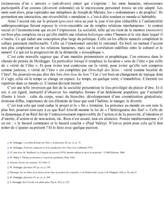 (re)nouveau	 d’un	 «	 univers	 »	 (uni-divers)	 entier	 qui	 s’exprime	 :	 les	 mots	 humains,	 mésocosmes
participatifs	d’un	cosmos	(diversité	ordonnée)	où	le	microcosme	personnel	trouve	un	site	adapté.	Les
mots	sont	alors,	pour	reprendre	une	métaphore	de	Joseph	de	Maistre,	les	«	ordonnateurs	»	de	peuples7
.	Ils
permettent	une	interaction,	une	réversibilité	«	mondaine	»,	c’est-à-dire	rendant	ce	monde-ci	habitable.
Ainsi	l’accent	mis	sur	le	présent	(pre-ens)	vécu	au	jour	le	jour	n’est	plus	réductible	à	l’unilatéralité
anthropocentrique	faisant	reposer	le	vivre-ensemble	sur	de	simples	relations	interhumaines	:	le	contrat
social	et	l’économicisme	qui	en	est	l’expression.	La	socialité,	telle	qu’on	vient	de	le	montrer	(monstrer)
est	bien	plus	complexe	en	ce	qu’elle	établit	une	relation	holistique	entre	l’humain	et	le	site	dans	lequel	il
s’insère.	Ce	qui	induit	une	conception	plus	large	du	politique.	Celle	où	les	affects	naturels	complètent	la
culture	purement	intellectuelle.	Celle	où	l’émotionnel	enrichit	le	rationnel.	En	bref,	en	mettant	l’accent
non	plus	simplement	sur	les	relations	humaines,	mais	sur	la	corrélation	indéfinie	entre	le	culturel	et	le
naturel.	Ce	qui	est	la	progressivité	de	la	démarche	«	écosophique	».
C’est	cette	nouvelle	sagesse	que,	d’une	manière	prémonitoire	et	prophétique,	l’on	retrouve	dans	le
chemin	de	pensée	de	Heidegger.	En	particulier	lorsqu’il	remplace	la	locution	«	sens	de	l’être	»	par	celle
de	«	vérité	de	l’être	».	Et	pour	éviter	tout	contresens	sur	la	vérité,	pour	éviter	qu’elle	soit	comprise
comme	justesse,	«	vérité	de	l’être	»	est	complétée	par	Ortschaft	des	Seins	:	vérité	comme	localité	de
l’être8
.	Ne	pourrait-on	pas	dire	dès	lors	être-lieu	du	lien	?	Car	c’est	bien	un	changement	de	topique	dont
il	s’agit,	celui	où	le	temps	se	change	en	espace.	Le	temps,	en	quelque	sorte,	s’immobilise.	L’éternité	est
rapatriée	dans	ce	monde-ci.	L’instant	devient	éternel.
C’est	une	telle	inversion	qui	fait	de	la	socialité	présentéiste	le	lieu	privilégié	du	plaisir	d’être.	Et	il
est,	 à	 cet	 égard,	 instructif	 d’observer	 les	 multiples	 formes	 d’un	 hédonisme	 populaire	 que	 l’actualité
illustre	 à	 loisir	 :	 culte	 du	 corps,	 souci	 du	 bien-être,	 développement	 d’une	 cosmétisation	 généralisée,
érotisme	diffus,	importance	de	ces	éléments	de	base	que	sont	l’habiter,	le	manger,	le	divertir.
C’est	tout	cela	qui	rend	caduc	le	projet	et	la	«	fin	»	lointaine.	La	présence	au	monde	en	son	sens	le
plus	fort,	pourrait	renvoyer	à	ce	que	Karl	Löwith	nomme	la	loi	de	«	l’hétérogenèse	des	fins9
	».	Celle	de
la	dynamique	d’un	Réel	fait	de	l’entrecroisement	imprévisible	de	l’action	et	de	la	passivité,	d’intention	et
d’inertie,	d’action	et	de	non-action,	etc.	Rien	n’est	assuré,	tout	est	aléatoire.	Pensée	méditerranéenne	s’il
en	est	:	«	le	hasard	commence	et	le	hasard	conclut	»	(Paul	Valéry).	N’est-ce	point	pour	cela	qu’il	faut
tenter	de	s’ajuster	au	présent	?	Et	le	faire	avec	quelque	passion.
1.	M.	Heidegger,	«	La	thèse	de	Kant	sur	l’être	»,	in	Questions	III,	op.	cit.,	p.	75.
2.	M.	Heidegger,	Traité	des	catégories	et	de	la	signification	chez	Duns	Scot,	Gallimard,	1970.
3.	Cf.	mon	livre,	M.	Maffesoli,	La	Conquête	du	présent	(1979),	dernière	édition	in	Après	la	modernité	?,	CNRS	Éditions,	2008.
4.	M.	Weber,	L’Éthique	protestante	et	l’esprit	du	capitalisme,	Plon,	1964.
5.	Aristote,	Parties	des	animaux,	A5,	645a	17.
6.	M.	Heidegger,	Questions	III,	op.	cit.,	p.	198.
7.	Plutarque,	Sur	les	délais	de	la	Justice	divine	dans	la	punition	des	coupables,	J.	de	Maistre	(éd.),	Lyon,	J.-B.	Pélagaud,	1845,	p.	96,	note	V.
8.	M.	Heidegger,	Questions	IV,	op.	cit.,	p.	269.
9.	E.	Domaggio,	Karl	Löwith	et	la	philosophie,	Payot,	2013,	p.	223.
 