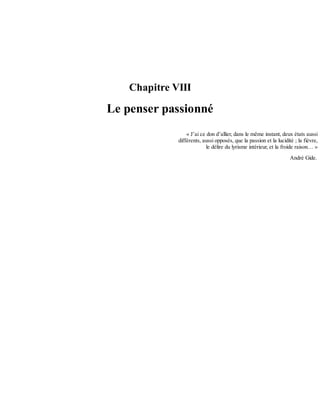 Chapitre	VIII
Le	penser	passionné
«	J’ai	ce	don	d’allier,	dans	le	même	instant,	deux	états	aussi
différents,	aussi	opposés,	que	la	passion	et	la	lucidité	;	la	fièvre,
le	délire	du	lyrisme	intérieur,	et	la	froide	raison…	»
André	Gide.
 