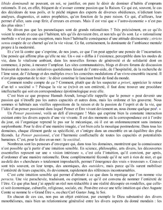 libido	 dominandi	 ne	 pouvant,	 en	 soi,	 se	 justifier,	 on	 pare	 le	 désir	 de	 dominer	 d’habits	 d’emprunts
rationnels.	Il	est,	en	effet,	fréquent	de	n’avouer	comme	passion	que	la	Raison.	Ce	qui	est,	souvent,	le	cas
des	 décideurs	 de	 tous	 poils,	 et	 le	 péché	 mignon	 des	 experts	 de	 diverses	 obédiences,	 n’édictant	 leurs
analyses,	 diagnostics,	 et	 autres	 prophéties,	 qu’en	 fonction	 de	 la	 pure	 raison.	 Ce	 qui,	 d’ailleurs,	 leur
permet	d’aller,	sans	coup	férir,	d’erreurs	en	erreurs.	Mais	il	est	vrai	que	«	l’astro-économie	»	n’est	pas
des	plus	sûres	!
Ne	 dit-on	 pas	 que	 les	 paranoïaques	 sont	 de	 grands	 rationalistes	 ?	 Très	 précisément,	 en	 ce	 qu’ils
voient	le	monde	et	ceux	qui	l’habitent,	tels	qu’ils	devraient	être,	et	non	tels	qu’ils	sont.	Le	«	rationalisme
morbide	»	n’est	pas	une	exception,	mais	bien	l’habituelle	conséquence	d’une	attitude	désincarnée	;	stricto
sensu	coupée	de	ce	charnel	qu’est	la	vie	vécue.	Ce	fut,	certainement,	la	dominante	de	l’ambiance	mentale
propre	à	la	modernité.
Et	c’est	là	contre	que	s’exprime,	de	nos	jours,	ce	que	l’on	peut	appeler	une	pensée	de	l’incarnation.
Une	pensée	qui	affirme	plus	qu’elle	ne	nie.	Un	«	oui	»	diffus	à	l’existence,	perceptible	dans	les	modes	de
vie,	 dans	 le	 vitalisme	 ambiant,	 dans	 les	 nouvelles	 formes	 de	 générosité	 et	 de	 solidarité	 dont	 on
commence,	à	peine,	à	mesurer	l’ampleur.	Les	sites	communautaires,	blogs	et	divers	forums	de	discussion
bruissent	de	toutes	ces	initiatives	quotidiennes	faisant	de	l’entre-aide,	de	l’hospitalité,	de	la	recherche	de
l’âme	sœur,	de	l’échange	et	des	multiples	trocs	les	concrètes	modulations	d’un	vivre-ensemble	incarné.	Il
n’est	plus	opportun	de	le	nier	:	le	désir	constitue	le	lancinant	bruit	de	fond	du	monde.
Comment	rendre	compte	de	ça	?	Comment,	plutôt	que	de	les	suspecter	a	priori,	apprécier	le	retour
d’un	 tel	 «	 sociétal	 »	 ?	 Puisque	 la	 vie	 se	 (re)vit	 en	 son	 entièreté,	 il	 faut	 donc	 trouver	 une	 procédure
intellectuelle	qui	soit	en	correspondance	épistémologique	avec	elle.
C’est	 bien	 ce	 que	 propose	 Hannah	 Arendt,	 lorsqu’elle	 rappelle	 que	 le	 penser	 «	 peut	 devenir	 une
passion	 qui	 n’étouffe	 pas	 les	 autres	 capacités	 et	 autres	 dons,	 mais	 les	 ordonne	 et	 les	 gouverne.	 Nous
sommes	si	habitués	aux	vieilles	oppositions	de	la	raison	et	de	la	passion	de	l’esprit	et	de	la	vie,	que
l’idée	d’un	penser	passionné	dans	lequel	Penser	et	Être	vivant	deviennent	un,	nous	étonne	quelque	peu6
.	»
Un	 Penser	 passionné,	 voilà	 un	 défi	 d’envergure	 !	 Mais	 qui	 exprime	 bien	 la	 constante	 interaction
existant	entre	les	divers	aspects	d’une	vie	vivante.	Il	est	des	moments	où	la	correspondance	est	à	l’ordre
du	 jour,	 où	 l’organique	 reprend	 le	 pas	 sur	 le	 mécanique,	 où	 il	 est	 un	 ordonnancement	 sans	 instance
surplombante.	Pour	le	dire	d’une	manière	imagée,	c’est	bien	cela	la	mosaïque	postmoderne.	Dans	tous	les
domaines,	chaque	élément	garde	sa	spécificité,	et	s’intègre	dans	un	ensemble	en	un	équilibre	des	plus
féconds.	 Le	 Penser	 passionné,	 c’est	 l’harmonie	 conflictuelle	 de	 toutes	 les	 capacités	 et	 potentialités
humaines.	C’est,	pour	le	dire	en	un	mot	:	le	sociétal.
Nombreux	sont	les	penseurs	d’envergure	qui,	dans	tous	les	domaines,	montrèrent	que	la	connaissance
n’est	possible	qu’à	partir	d’une	intuition	sensible.	En	science,	philosophie,	arts	divers,	les	découvertes
essentielles	 reposent	 sur	 une	 «	 vision	 intérieure	 »,	 c’est	 cela	 l’intuition,	 qu’il	 convient,	 par	 après,
d’ordonner	d’une	manière	rationnelle.	Donc	complémentarité	féconde	qu’il	ne	sert	à	rien	de	nier,	et	qui
au-delà	des	«	chercheurs	»	totalement	improductifs,	permet	l’émergence	des	vrais	«	trouveurs	».	Ceux-ci
sont	 très	 souvent,	 en	 leur	 temps,	 des	 anomiques,	 des	 outsiders,	 mais	 parce	 qu’ils	 surent	 mobiliser
l’entièreté	de	leurs	capacités,	ils	deviennent,	rapidement	des	références	incontournables.
C’est	cette	intuition	sensible	qui	permet	d’aboutir	à	ce	que	dans	la	mystique	que	l’on	nomme	vita
peracta.	Une	vie	parachevée,	traduisant,	ou	exprimant,	ce	qu’il	est	convenu	de	nommer	l’entièreté	de
l’être.	Ce	que	plus	haut	j’ai	appelé	un	réel	non	réductible	à	une	réalité	découpée	en	rondelles,	que	celle-
ci	soit	économique,	culturelle,	religieuse,	sociale,	etc.	Peut-être	est-ce	une	telle	intuition	qui	chez	Auguste
Comte	se	nomme	le	«	Grand	Être	»,	ou	chez	Carl	Gustav	Jung,	le	Soi.
En	 chacun	 de	 ces	 cas,	 non	 pas	 un	 objet	 extérieur,	 par	 exemple	 le	 Dieu	 substantivé	 des	 divers
monothéismes,	mais	bien	un	relationnisme	généralisé	entre	les	divers	aspects	du	donné	mondain	:	les
 