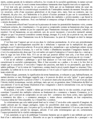 morts,	comme	garants	de	la	mémoire	collective,	les	vivants	de	la	socialité	quotidienne,	la	nature	servant
d’écrin	à	la	vie	sociale,	le	sacré	comme	transcendance	immanente	dans	laquelle	tout	cela	se	rapproche.
C’est	 tout	 cela	 qui	 constitue	 la	 vie	 parachevée.	 Voilà	 qui	 est	 au	 fondement	 même	 du	 souci	 du
qualitatif	qui	semble	être	la	caractéristique	essentielle	de	l’atmosphère	mentale	du	moment.	Non	plus	une
vie	 sécurisée,	 celle	 d’une	 assurance	 généralisée	 et	 du	 risque	 zéro,	 mais,	 bien	 au	 contraire,	 une	 vie
d’intensité,	du	plus	être,	 où	 l’hédonisme	 et	 le	 plaisir	 d’exister	 prennent	 le	 pas	 sur	 le	 ressentiment,	 la
mortification	et	diverses	illusions	propres	à	la	recherche	des	multiples	«	arrière-mondes	»	qui	furent	la
spécificité	des	Temps	modernes.	Avec	son	habituel	et	ennuyeux	cortège	d’idéologie	se	lamentant	sur	la
«	misère	du	monde	».
L’inconscient	collectif	met	l’accent	sur	la	puissance	de	toutes	les	potentialités	humaines	voire,	comme
l’analysent	certains,	du	«	transhumain	».	Ce	qui	peut	se	comprendre	comme	un	humanisme	plus	large,	un
humanisme	intégral,	mettant	en	jeu	les	capacités	que	l’humanisme	classique	avait	déniées,	refusées	ou
rejetées7
.	Un	tel	humanisme,	en	son	entièreté,	sait,	de	savoir	incorporé,	c’est-à-dire	instinctif,	animal,
intégrer	ce	que	l’on	pourrait	considérer	comme	étrange,	étranger.	Il	y	avait,	de	ce	point	de	vue,	une	sorte
de	«	xénophobie	»	dans	l’humanisme	issu	de	la	Renaissance.	La	peur	de	l’étrangeté	en	était	la	marque
essentielle.
C’est	bien	tout	l’opposé	qui	est	en	jeu	dans	le	vitalisme	postmoderne.	Je	m’en	suis	précédemment
expliqué,	 mais	 le	 développement	 exacerbé	 du	 «	 tribalisme	 »	 reposant	 sur	 la	 multiplicité	 des	 goûts
partagés	en	est	l’expression	achevée.	Il	en	est	de	même	du	«	nomadisme	»	qui,	technologie	aidant,	rejoue
l’immémoriale	pulsion	d’errance,	la	«	soif	de	l’infini	»	(Durkheim)	 taraudant	 l’imaginaire	 humain.	 Et
c’est	à	la	conjonction	des	deux	que	l’on	voit	naître	cet	esprit	d’entreprise	à	l’œuvre	dans	les	«	start-up	»
dont	 la	 saga	 est	 loin	 d’être	 finie.	 S’il	 est	 un	 mot	 qui	 pourrait	 définir	 tout	 cela,	 c’est	 bien	 celui	 de
«	xénophilie	»	:	un	réel	amour	pour	l’inquiétante	étrangeté	sans	laquelle	il	n’y	aurait	pas	de	vie	vivante	!
C’est	 un	 tel	 substrat	 «	 pathétique	 »	 qu’il	 faut	 analyser	 si	 l’on	 veut	 saisir	 le	 fourmillement	 vital
caractérisant	 la	 socialité	 contemporaine.	 Mais	 il	 faut	 accorder	 au	 «	 pathos	 »	 le	 sens	 à	 la	 fois	 fort	 et
simple	qui	le	caractérise.	C’est-à-dire	l’impact	des	passions,	tant	dans	la	vie	personnelle,	que	dans	la
sphère	publique.	C’est	le	retour	de	l’expérience,	comme	étant	le	pivot	à	partir	duquel	se	structure	l’être-
ensemble.	Le	rythme	de	la	vie	ne	se	comprenant	pas	si	l’on	n’a	pas	à	l’esprit	cette	source	primordiale	de
toute	créativité.
Voulant	élargir,	justement,	la	signification	du	terme	humanisme,	et	refusant	ce	que,	habituellement,	on
mettait	derrière	ce	mot,	Heidegger	rappelle	que	«	le	pouvoir	du	désir	est	cela	“grâce”	à	quoi	quelque
chose	à	proprement	parler	a	pouvoir	d’être8
	».	Ce	pouvoir	étant	celui	du	possible.	Ce	qui	n’est	pas	dans
l’étroite	réalité	économique,	sociale,	politique,	mais	qui	est,	en	gestation,	dans	l’élaboration	du	Réel	en
son	entièreté.	C’est	là	une	bonne	illustration	d’un	«	imaginaire	»	dont	le	rationalisme	s’est,	sur	la	longue
durée,	employé	à	montrer	l’inanité.
Et	pourtant,	c’est	cette	«	inanité	»	même	qui	revient	en	force	dans	la	vie	des	sociétés,	et	qui	tend	à
constituer	l’essentiel	des	multiples	relations	au	fondement	du	«	commerce	»	humain.	Commerce,	je	le
rappelle,	qu’il	convient	de	comprendre	en	son	sens	fort	:	commerce	des	biens	certes,	mais	également
«	 commerce	 des	 idées	 »,	 «	 commerce	 amoureux	 »,	 toutes	 choses	 constituant,	 en	 leur	 conjonction,
l’essence	même	de	l’être-ensemble.	Le	«	Grand	Être	»	comtien.
Le	relationnisme	que	cela	induit	prend	fond	sur	le	virtuel.	C’est-à-dire	cette	capacité	d’imaginer,	de
rendre	 présent	 par	 les	 images	 partagées,	 toutes	 les	 possibilités	 dont	 nous	 sommes,	 collectivement,
capables.	Et	il	est	certain,	que	c’est	parce	qu’il	y	a	du	désir,	élément	immatériel	s’il	en	est,	que	toutes	les
possibilités	 peuvent,	 suivant	 les	 époques,	 advenir.	 C’est	 cette	 (ré)émergence	 qui	 est,	 certainement,
l’aspect	primordial	de	la	vitalité	contemporaine.
C’est,	justement,	ce	qu’a	de	pathétique	l’existence	humaine	qui	en	appelle	à	une	méthode	qui	soit	le
fruit	d’un	«	méticuleux	désordre	».	Désordre	en	ce	que	la	sempiternelle	question	du	«	pourquoi	»	ne
 