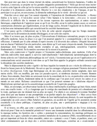 Qui	peut	nier	que	dans	le	retour	éternel	du	même,	caractérisant	les	histoires	humaines,	l’ombre	de
Dionysos,	à	nouveau,	se	projette	sur	les	grandes	mégapoles	postmodernes	?	Voilà	qui	devrait	nous	inciter
à	suivre	cette	ligne	de	crête	qu’est	la	raison	sensible	;	avoir	la	capacité	d’observation	concrète	permettant
d’accéder	 à	 la	 dimension	 cachée	 du	 Réel.	 Déceler	 le	 «	 roi	 des	 clandestins	 »	 de	 l’époque,	 et	 par	 là,
participer	à	ce	qu’est,	en	son	essence,	la	démarche	authentique	de	la	vérité	:	dévoiler	ce	qui	est.
Peut-être	est-ce	ainsi	que	l’on	saurait	répondre	à	l’injonction	de	Zarathoustra-Nietzsche	:	«	Restez
fidèles	 à	 la	 terre	 ».	 C’est-à-dire	 savoir	 relier	 l’être	 humain	 à	 la	 terre-mère	 ;	 être-avec	 le	 monde
(Mitwelt)	 si	 difficile	 dès	 le	 moment	 où	 les	 écrans	 vaporeux	 des	 représentations,	 et	 autres	 visions
théoriques,	empêchent	de	l’apprécier	pour	ce	qu’il	est.	En	effet,	on	ne	le	redira	jamais	assez,	ce	sont	ces
constructions	abstraites	qui	régulièrement,	et	sur	de	longs	cycles,	brisent	l’organicité	de	la	droite	raison
et	du	bon	sens	intimement	mêlés	qui	caractérisent	les	sociétés	harmonieuses.
C’est	 parce	 qu’ils	 s’élaborèrent	 sur	 le	 bris	 de	 cette	 unicité	 originelle	 que	 les	 Temps	 modernes
s’achèvent	sur	la	dévastation	du	monde	(Heidegger),	et	sur	celle	des	esprits.
Mais	il	se	trouve	que,	de	plus	en	plus,	l’Universalisme	d’obédience	rationaliste,	propre	à	la	société
officielle	moderne,	laisse	la	place	à	ce	que	l’on	pourrait	appeler	le	«	cosmopolitisme	»	de	la	société
officieuse.	J’entends	par	là	cette	attitude	d’esprit	ouverte	à	la	diversité	des	cultures.	Ubiquité	faisant	de
tout	un	chacun	l’habitant	d’un	site	particulier,	sans	dénier	qu’il	soit	aussi	citoyen	du	monde.	Enracinement
dynamique	 dont	 l’écologie	 donne	 maints	 exemples	 et	 qui,	 ontologiquement,	 caractérise	 l’apérité
fondamentale	à	l’altérité.	En	la	matière	ouverture	de	la	raison	à	la	passion.
Mais	 cela	 contrevient	 à	 l’égoïté	 propre	 à	 l’économie	 judéo-chrétienne,	 puis	 moderne.	 Celle	 d’un
individu	indivisible	étant	appelé	à	survivre	individuellement	!	Individualisme	épistémologique	dont	la
forme	achevée	est	l’idéalisme	philosophique	du	XIXe	siècle,	l’économicisme	qui	en	est	l’application	et	le
contractualisme	social	enserrant	le	tout	dans	ce	qu’il	faut	bien	appeler	la	grégaire	solitude	caractérisant
la	décadence	des	sociétés	modernes.
Mais	le	dépassement	de	cette	«	égoïté	»	de	base	inquiète	les	tenants	de	ces	«	récits	de	référence	»	qui
firent	les	beaux	jours	de	la	Modernité.	On	sait	ce	que	les	carnages	religieux	ponctuant	l’histoire	doivent	à
la	 rabies	 theologorum.	 Cette	 rage	 théologique	 est,	 de	 nos	 jours,	 peut-être	 moins	 sanglante,	 mais	 non
moins	 réelle.	 Elle	 est	 insufflée,	 par	 tous	 ces	 pseudo-experts,	 et	 nombreux	 docteurs	 à	 bonnet.	 Bonnets
d’ânes,	bien	entendu.	Ânes	bâtés	ne	saisissant	rien	de	la	concrétude	de	la	vie,	en	particulier	cette	reliance
unissant	raison	et	affects,	fondement	même	de	la	confiance	que	l’on	peut	avoir	envers	les	autres	et	ce
monde	 en	 son	 entier.	 Reliance	 caractérisant	 ce	 que	 l’on	 pourrait	 nommer	 un	 «	 idéalisme	 objectif	 ».
Matérialisme	spirituel	qui	est	la	caractéristique	essentielle	de	l’esprit	des	peuples.
Déjà,	en	son	temps,	cet	observateur	lucide	de	la	chose	intellectuelle	et	politique	qu’était	Alain,	notait
avec	une	cruelle	ironie	:	«	Il	y	a	longtemps	que	le	cortège	des	marchands	de	pensées	m’a	abandonné	sur
la	route,	quelques-uns	me	donnant	tout	au	plus	un	regret.	J’ai	déplu	à	ces	animaux-là	(comme	Stendhal
aime	dire)	par	une	hauteur	et	une	promptitude	et	un	parfait	mépris	des	objections12
.	»	Mais	est-ce	bien
grave	de	déplaire	à	ces	«	marchands	»	là	?	Imbus	de	leur	intellectualisme	abstrait,	ils	sont	incapables	de
comprendre	un	ordo	amoris	(Max	Scheler)	en	gestation,	où	au-delà	de	l’égoïté	qu’ils	postulent	comme
essentielle	 à	 la	 chose	 publique,	 s’exprime,	 de	 plus	 en	 plus,	 une	 «	 participation	 »	 magique	 à	 la	 vie
universelle.
Il	se	trouve,	en	effet,	que	cette	«	participation	»	que	Lucien	Lévy-Bruhl,	en	des	livres	éclairants,
décrivait	pour	l’âme	ou	la	mentalité	primitives13
	trouve	une	étonnante	actualité	dans	les	affoulements,	de
la	musique	techno,	les	hystéries	des	«	soldes	»	ponctuant	la	consommation,	les	meetings	politiques	ou
syndicaux,	les	«	gays	»	parades	et	autres	journées	mondiales	de	la	jeunesse	(JMJ),	rassemblements	où	ce
qui	est	important	est	bien	de	vibrer	ensemble,	entrer	en	«	syntonie	»	avec	l’Autre,	et	parfaire,	ainsi,	cet
idéal	 communautaire	 qui	 en	 deçà	 des	 «	 arrière-mondes	 »	 théoriques,	 constitue	 un	 «	 avant-monde	 »
 
