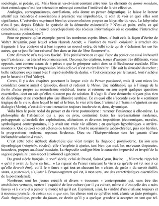 sociologie,	ni	poésie,	etc.	Mais	bien	un	va-et-vient	constant	entre	tous	les	éléments	du	donné	mondain,
étant	entendu	que	c’est	leur	interaction	même	qui	constitue	l’entièreté	de	la	vie	effective.
Analogies,	 correspondances,	 corrélations,	 cela	 donne	 un	 penser	 énigmatique.	 Je	 laisse	 le	 lecteur
attentif	 aux	 méandres	 d’associations	 à	 première	 vue	 improbables,	 le	 soin	 de	 voir	 en	 quoi	 elles	 sont
signifiantes.	C’est-à-dire	exprimant	bien	les	circonvolutions	propres	au	labyrinthe	du	vécu.	Le	labyrinthe
n’est-il	 pas,	 depuis	 Dédale,	 le	 symbole	 de	 la	 démarche	 existentielle	 ?	 N’est-ce	 point,	 enfin,	 ce	 qui
caractérise,	au	mieux,	le	nouvel	encyclopédisme	des	réseaux	informatiques	où	se	constitue	l’interactive
connaissance	postmoderne	?
Pour	ne	prendre	qu’un	exemple,	parmi	les	nombreux	esprits	libres,	c’était	cela	la	façon	d’écrire	de
Walter	 Benjamin,	 pour	 lequel	 selon	 Hannah	 Arendt,	 «	 l’instinct	 du	 travail	 consistait	 à	 arracher	 des
fragments	à	leur	contexte	et	à	leur	imposer	un	nouvel	ordre,	de	telle	sorte	qu’ils	s’éclairent	les	uns	les
autres,	que	se	justifie	leur	raison	d’être	dans	un	état	de	libre	flottement5
	».
Cette	démarche	m’a	toujours	fasciné.	Très	précisément	en	ce	que	l’acte	du	penser	est	aussi	inchoactif
que	l’existence	:	un	éternel	recommencement.	Du	coup,	les	citations,	issues	d’auteurs	très	différents,	voire
opposés,	sont	comme	autant	de	«	prises	»	que	le	grimpeur	saisit	dans	sa	difficultueuse	escalade.	Elles
assurent	et	permettent	la	progression.	Mais	celle-ci	n’est	en	rien	linéaire.	Elle	sait	la	sinuosité	du	rocher	;
belle	métaphore	exprimant	bien	l’imprévisibilité	du	destin.	«	Tout	commence	par	le	hasard,	tout	s’achève
par	le	hasard	»	(Paul	Valéry).
Certes,	il	y	a	des	chapitres	ponctuant	la	longue	voie	du	Penser	passionné,	mais	il	vaut	mieux	les
considérer	comme	autant	d’épisodes,	disant	et	redisant	le	Même.	 Une	 méditation,	 qui	 à	 l’image	 de	 la
lectio	 divina	 propre	 au	 monachisme	 médiéval,	 tourne	 et	 retourne	 en	 son	 esprit	 quelques	 questions
essentielles,	dont	on	sait	qu’elles	n’auront	pas	de	solution.	Il	s’agit	là	d’une	démarche	n’ayant	plus	rien
de	dialectique	et	ne	cherchant	plus	une	illusoire	synthèse.	Ce	en	quoi	elle	s’accorde	avec	le	«	sentiment
tragique	de	la	vie	»,	dans	lequel	le	mal	et	le	bien,	le	vrai	et	le	faux,	l’animal	et	l’humain	s’ajustent	en	une
dialogie	(Morin),	c’est-à-dire	une	interaction	toujours	inachevée	et,	donc,	dynamique.
Voilà	bien	le	point	nodal	du	penser	et	du	vivre	postmoderne	:	ramener	l’existence	à	elle-même.	La
philosophie	 de	 l’aliénation	 qui	 a,	 peu	 ou	 prou,	 contaminé	 toutes	 les	 représentations	 modernes,
présupposait	 qu’au-delà	 des	 exploitations,	 aliénations	 et	 diverses	 impositions	 (économiques,	 morales,
symboliques)	 contemporaines,	 il	 y	 avait	 une	 vraie	 vie	 ailleurs	 ;	 en	 quelques	 hypothétiques	 «	 arrière-
mondes	».	Que	ceux-ci	soient	célestes	ou	terrestres.	Tout	le	messianisme	judéo-chrétien,	puis	son	héritier,
le	 progressisme	 moderne,	 reposant	 là-dessus.	 Dieu	 ou	 l’État-providence	 sont	 les	 garants	 d’une
inéluctable	solution	à	venir.
C’est	 cette	 belle	 méthode	 dialectique	 que	 vient	 rompre	 la	 rhapsodie	 postmoderne.	 En	 son	 sens
étymologique	(rhaptein,	coudre),	elle	s’emploie	à	ajuster,	tant	bien	que	mal,	les	morceaux	disparates,
hasardeux,	propres	au	donné	mondain.	La	rhapsodie	souligne	bien	le	caractère	improvisé	et	irruptif	de	la
sagesse	populaire	;	son	aspect	émotionnel	également.
Du	grand	siècle	français,	le	XVIIe	siècle,	celui	de	Pascal,	Saint-Cyran,	Racine…,	Nietzsche	rappelait
«	qu’il	y	avait	du	fauve	en	lui…	»	La	rigueur	du	Penser	ramenant	la	vie	à	ce	qu’elle	est	(et	non	à	ce
qu’elle	devrait	être),	voilà	le	«	fauve	»	qui	tout	en	chassant	les	«	chiens	de	garde	»	du	savoir	établi,
saura,	a	posteriori,	s’ajuster	à	l’ensauvagement	qui	est,	à	mon	sens,	une	des	caractéristiques	essentielles
de	la	postmodernité.
Nombreux	 sont	 les	 jeunes	 créatifs	 et	 divers	 «	 trouveurs	 »	 contemporains	 qui,	 sans	 être	 des
atrabilaires	vertueux,	mettent	l’exquisité	de	leur	culture	(car	il	y	a	culture,	même	si	c’est	celle	des	«	nuits
fauves	»)	à	vivre	et	à	penser	le	monde	tel	qu’il	est.	Exprimant,	ainsi,	la	viridité	d’un	vitalisme	toujours	et
à	nouveau	juvénile.	As	coisas	sao	o	que	sao,	les	choses	sont	ce	qu’elles	sont,	chante	un	fado	portugais.
Fado	 rhapsodique,	 proche	 du	 fatum,	 ce	 destin	 qu’il	 y	 a	 quelque	 grandeur	 à	 accepter	 en	 tant	 que	 tel.
 