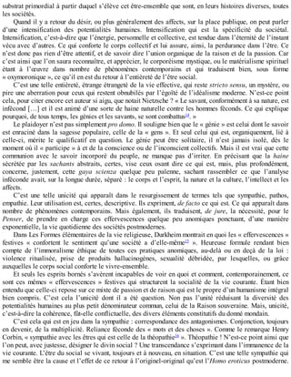 substrat	primordial	à	partir	duquel	s’élève	cet	être-ensemble	que	sont,	en	leurs	histoires	diverses,	toutes
les	sociétés.
Quand	il	y	a	retour	du	désir,	ou	plus	généralement	des	affects,	sur	la	place	publique,	on	peut	parler
d’une	 intensification	 des	 potentialités	 humaines.	 Intensification	 qui	 est	 la	 spécificité	 du	 sociétal.
Intensification,	c’est-à-dire	que	l’énergie,	personnelle	et	collective,	est	tendue	dans	l’éternité	de	l’instant
vécu	avec	d’autres.	Ce	qui	conforte	le	corps	collectif	et	lui	assure,	ainsi,	la	perdurance	dans	l’être.	Ce
n’est	donc	pas	rien	d’être	attentif,	et	de	savoir	dire	l’union	organique	de	la	raison	et	de	la	passion.	Car
c’est	ainsi	que	l’on	saura	reconnaître,	et	apprécier,	le	corporéisme	mystique,	ou	le	matérialisme	spirituel
étant	 à	 l’œuvre	 dans	 nombre	 de	 phénomènes	 contemporains	 et	 qui	 traduisent	 bien,	 sous	 forme
«	oxymoronique	»,	ce	qu’il	en	est	du	retour	à	l’entièreté	de	l’être	social.
C’est	une	telle	entièreté,	étrange	étrangeté	de	la	vie	effective,	qui	reste	stricto	sensu,	un	mystère,	ou
pire	une	aberration	pour	ceux	qui	restent	obnubilés	par	l’égoïté	de	l’idéalisme	moderne.	N’est-ce	point
cela,	pour	citer	encore	cet	auteur	si	aigu,	que	notait	Nietzsche	?	«	Le	savant,	conformément	à	sa	nature,	est
infécond	[…]	et	il	est	animé	d’une	sorte	de	haine	naturelle	contre	les	hommes	féconds.	Ce	qui	explique
pourquoi,	de	tous	temps,	les	génies	et	les	savants,	se	sont	combattus14
.	»
Le	plaidoyer	n’est	pas	simplement	pro	domo.	Il	souligne	bien	que	le	«	génie	»	est	celui	dont	le	savoir
est	enraciné	dans	la	sagesse	populaire,	celle	de	la	«	gens	».	Et	seul	celui	qui	est,	organiquement,	lié	à
celle-ci,	 mérite	 le	 qualificatif	 en	 question.	 Le	 génie	 peut	 être	 solitaire,	 il	 n’est	 jamais	 isolé,	 dès	 le
moment	où	il	«	participe	»	à	et	de	la	conscience	ou	de	l’inconscient	collectifs.	Mais	il	est	vrai	que	cette
communion	 avec	 le	 savoir	 incorporé	 du	 peuple,	 ne	 manque	 pas	 d’irriter.	 En	 précisant	 que	 la	 haine
sécrétée	 par	 les	 sachants	 abstraits,	 certes,	 vise	 ceux	 osant	 dire	 ce	 qui	 est,	 mais,	 plus	 profondément,
concerne,	 justement,	 cette	 gaya	 scienza	 quelque	 peu	 païenne,	 sachant	 rassembler	 ce	 que	 l’analyse
inféconde	avait,	sur	la	longue	durée,	séparé	:	le	corps	et	l’esprit,	la	nature	et	la	culture,	l’intellect	et	les
affects.
C’est	 une	 telle	 unicité	 qui	 apparaît	 dans	 le	 resurgissement	 de	 termes	 tels	 que	 sympathie,	 pathos,
empathie.	Leur	utilisation	est,	certes,	descriptive.	Ils	expriment,	de	facto	ce	qui	est.	Ce	qui	apparaît	dans
nombre	 de	 phénomènes	 contemporains.	 Mais	 également,	 ils	 traduisent,	 de	 jure,	 la	 nécessité,	 pour	 le
Penser,	 de	 prendre	 en	 charge	 ces	 effervescences	 quelque	 peu	 anomiques	 ponctuant,	 d’une	 manière
exponentielle,	la	vie	quotidienne	des	sociétés	postmodernes.
Dans	Les	Formes	élémentaires	de	la	vie	religieuse,	Durkheim	montrait	en	quoi	les	«	effervescences	»
festives	 «	 confortent	 le	 sentiment	 qu’une	 société	 a	 d’elle-même15
	 ».	 Heureuse	 formule	 rendant	 bien
compte	 de	 l’immoralisme	 éthique	 de	 toutes	 ces	 pratiques	 anomiques,	 au-delà	 ou	 en	 deçà	 de	 la	 loi	 :
violence	 ritualisée,	 prise	 de	 produits	 hallucinogènes,	 sexualité	 débridée,	 par	 lesquelles,	 ou	 grâce
auxquelles	le	corps	social	conforte	le	vivre-ensemble.
Et	seuls	les	esprits	bornés	s’avèrent	incapables	de	voir	en	quoi	et	comment,	contemporainement,	ce
sont	 ces	 mêmes	 «	 effervescences	 »	 festives	 qui	 structurent	 la	 socialité	 de	 la	 vie	 courante.	 Étant	 bien
entendu	que	celle-ci	repose	sur	ce	mixte	de	passion	et	de	raison	qui	est	le	propre	d’un	humanisme	intégral
bien	 compris.	 C’est	 cela	 l’unicité	 dont	 il	 a	 été	 question.	 Non	 pas	 l’unité	 réduisant	 la	 diversité	 des
potentialités	humaines	au	plus	petit	dénominateur	commun,	celui	de	la	Raison	souveraine.	Mais,	unicité,
c’est-à-dire	la	cohérence,	fût-elle	conflictuelle,	des	divers	éléments	constitutifs	du	donné	mondain.
C’est	cela	qui	est	en	jeu	dans	la	sympathie	:	correspondance	des	antagonismes.	Conjonction,	toujours
en	devenir,	de	la	multiplicité.	Reliance	féconde	des	«	mots	et	des	choses	».	Comme	le	remarque	Henry
Corbin,	«	sympathie	avec	les	êtres	qui	est	celle	de	la	théopathie16
	».	Théopathie	!	N’est-ce	point	ainsi	que
l’on	peut,	avec	justesse,	désigner	le	divin	social	?	Une	transcendance	s’exprimant	dans	l’immanence	de	la
vie	courante.	L’être	du	social	se	vivant,	toujours	et	à	nouveau,	en	situation.	C’est	une	telle	sympathie	qui
me	semble	être	la	cause	et	l’effet	de	ce	retour	à	l’originel-original	qu’est	l’Homo	eroticus	postmoderne.
 