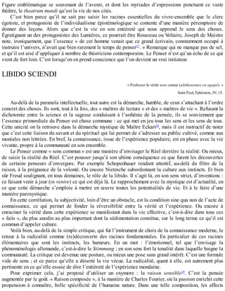 Figure	 emblématique	 se	 souvenant	 de	 l’avenir,	 et	 dont	 les	 myriades	 d’expressions	 ponctuent	 ce	 vaste
théâtre,	le	theatrum	mundi	qu’est	la	vie	de	nos	cités.
C’est	 bien	 parce	 qu’il	 ne	 sait	 pas	 saisir	 les	 racines	 essentielles	 du	 vivre-ensemble	 que	 le	 clerc
égotiste,	et	protagoniste	de	l’individualisme	épistémologique	se	contente	d’une	manière	péremptoire	de
donner	 des	 leçons.	 Alors	 que	 c’est	 la	 vie	 en	 son	 entièreté	 qui	 nous	 apprend	 le	 sens	 des	 choses.
Égratignant	un	des	protagonistes	des	Lumières,	ce	pourrait	être	Rousseau	ou	Voltaire,	Joseph	de	Maistre
note,	ironiquement,	que	l’essence	«	de	cet	homme	venait	que	ce	grand	écrivain,	constamment	occupé	à
instruire	l’univers,	n’avait	que	bien	rarement	le	temps	de	penser17
.	»	Remarque	qui	ne	manque	pas	de	sel,
et	qu’il	est	aisé	d’appliquer	à	nombre	de	théoriciens	contemporains.	Le	Penser	n’est	qu’un	écho	de	ce	qui
vient	de	fort	loin.	C’est	lorsqu’on	en	prend	conscience	que	l’on	devient	un	vrai	initiateur.
LIBIDO	SCIENDI
«	Professer	la	vérité	avec	amour	(alétheuontes	en	agapé).	»
Saint	Paul,	Éphésiens,	IV,	15.
Au-delà	de	la	paranoïa	intellectuelle,	tout	autre	est	la	démarche,	humble,	de	ceux	s’attachant	à	l’ordre
concret	des	choses.	Ils	sont,	tout	à	la	fois,	des	«	maîtres	de	lecture	»	et	des	«	maîtres	de	vie	».	Refusant	la
dichotomie	entre	la	science	et	la	sagesse	conduisant	à	l’asthénie	de	la	pensée,	ils	se	souviennent	que
l’essence	primordiale	du	Penser	est	chose	commune	:	ce	qui	met	en	jeu	tous	les	sens	et	les	sens	de	tous.
Cette	unicité	on	la	retrouve	dans	la	démarche	mystique	de	Maître	Eckart18
,	mais	il	est	instructif	de	noter
que	c’est	cette	liaison	du	savant	et	du	spirituel	qui	lui	permet	de	s’adresser	au	public	cultivé,	comme	aux
moniales	non	lettrées.	En	bref,	la	connaissance,	issue	de	l’expérience	populaire,	est	en	phase	avec	la	vie
vivante,	propre	à	la	communauté	en	son	ensemble.
Le	Penser	comme	«	sens	commun	»	est	une	manière	d’envisager	le	Réel	derrière	la	réalité.	Ou	mieux,
de	saisir	la	réalité	du	Réel.	C’est	pousser	jusqu’à	son	ultime	conséquence	ce	que	furent	les	découvertes
de	 certains	 penseurs	 d’envergure.	 Par	 exemple	 Schopenhauer	 rendant	 attentif,	 au-delà	 du	 filtre	 de	 la
raison,	à	la	prégnance	de	la	volonté.	Ou	encore	Nietzsche	subordonnant	la	culture	aux	instincts.	Et	bien
sûr	Freud	soulignant,	en	tous	domaines,	le	rôle	de	la	libido.	Il	s’agit	là,	en	son	sens	strict,	d’inventions	:
ce	faisant	venir	à	jour	(in	venire)	ce	qui	est	déjà	là.	Le	rapprochement	avec	la	mystique	est	d’actualité,	en
ce	que	cette	démarche	s’emploie	à	mettre	en	œuvre	toutes	les	potentialités	de	vie.	Et	à	le	faire	d’une
manière	paroxystique.
En	cette	corrélation,	la	subjectivité,	loin	d’être	un	obstacle,	est	la	condition	sine	qua	non	de	l’acte	de
connaissance,	 ce	 qui	 permet	 de	 fonder	 la	 réversibilité	 entre	 la	 vérité	 et	 l’expérience.	 Ou	 encore	 à
enraciner	la	vérité	dans	cette	expérience	se	manifestant	dans	la	vie	effective,	c’est-à-dire	dans	tous	ces
«	faits	»,	du	plus	anodin	au	plus	important	dont	la	sédimentation	constitue,	sur	le	long	terme	ce	qu’il	est
commun	d’appeler	culture.
Voilà	bien,	au-delà	de	la	simple	critique,	qui	fut	l’instrument	de	choix	de	la	connaissance	moderne,	le
retour	 à	 la	 radicalité	 comme	 (re)découverte	 des	 racines	 fondamentales.	 En	 particulier	 de	 ces	 racines
élémentaires	 que	 sont	 les	 instincts,	 les	 humeurs.	 En	 un	 mot	 :	 l’émotionnel,	 tel	 que	 l’envisage	 la
phénoménologie	allemande,	c’est-à-dire	le	Stimmung	;	en	son	sens	fort	la	tonalité	dans	laquelle	baigne	la
communauté.	La	critique	est	devenue	une	posture,	ou	mieux	une	pose	sans	grand	intérêt.	C’est	une	formule
vide	de	sens	;	et	ce	parce	qu’elle	a	déserté	la	vie	vécue.	La	radicalité,	quant	à	elle,	est	autrement	plus
pertinente	en	ce	qu’elle	essaie	de	dire	l’entièreté	de	l’expérience	mondaine.
Pour	 exprimer	 cela,	 j’ai	 proposé	 d’utiliser	 un	 oxymore	 :	 la	 raison	 sensible19
.	 C’est	 la	 pensée
augmentée	par	le	goût.	«	Raison	composée	»,	à	la	manière	de	Charles	Fourier,	où	la	passion	enrichit	cette
propension	 à	 connaître,	 belle	 spécificité	 de	 l’humaine	 nature.	 Dans	 une	 telle	 composition,	 les	 affects
 