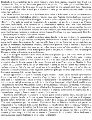 démultiplient	 les	 potentialités	 de	 la	 raison.	 L’inverse	 étant,	 bien	 entendu,	 également	 vrai.	 C’est	 cela
l’entièreté	 de	 l’être,	 en	 ses	 dimensions	 personnelle	 et	 sociale.	 C’est	 cela	 qui	 se	 manifeste	 dans	 la
reviviscence	 multiforme	 du	 désir,	 dans	 le	 souci	 du	 qualitatif,	 et,	 plus	 généralement,	 dans	 l’hédonisme
diffus	ne	pouvant	être	réduit	à	un	simple	«	bien-être	»,	mais	qui	est	une	inconsciente	tension	vers	un
«	plus-être	»	collectif.
La	raison	sensible	tient	donc	les	«	deux	bouts	de	la	chaîne	».	Elle	assure	la	solide	concaténation	de
ce	que	l’on	avait	pris	l’habitude	de	séparer.	J’ai	cité,	en	ce	sens,	Arendt	à	propos	du	Penser	passionné.
Ce	n’est	pas	autre	chose	qu’affirme	Heidegger	:	«	Mais	la	poésie	qui	pense	est	en	vérité	la	topologie	de
l’Être20
.	 »	 C’est	 cela	 qui	 constitue	 l’expérience	 de	 la	 pensée.	 Non	 pas	 le	 «	 je	 pense	 »	 de	 l’étroite
conscience	 individuelle,	 pivot	 essentiel	 de	 la	 connaissance	 moderne,	 mais	 bien	 cette	 expérience
annihilant	 le	 petit	 soi	 dans	 le	 Soi	 plus	 vaste	 du	 donné	 mondain.	 Ce	 Soi	 où	 interagissent	 les	 éléments
naturels	et	culturels,	les	dimensions	rationnelles	et	passionnelles,	les	vivants	et	les	morts,	le	profane	et	le
sacré.	Expérimenter	c’est	mourir	à	soi	pour	naître	à	l’Autre.	C’est	bien	cela	que	s’emploient	à	déchiffrer
la	pensée	et	la	poésie	en	leurs	corrélations	fécondes.
Il	se	trouve	qu’une	telle	«	tonalité	»	est	chose	vécue	dans	la	vie	de	tous	les	jours.	En	reprenant	une
image	 connue,	 c’est	 ce	 qui	 constitue	 l’atmosphère	 mentale	 de	 cet	 «	 homme	 sans	 qualité	 »	 qui,	 sur	 la
longue	durée,	assure	la	perdurance	du	vivre-ensemble.	Pour	le	dire	en	des	termes	qui	me	sont	chers,	ce
qui	sert	de	fondement	à	la	puissance	sociétale,	alternative	au	pouvoir	social.	C’est	cela	la	socialité	de
base	 ou	 la	 centralité	 souterraine	 dont	 on	 ne	 redira	 jamais	 assez	 qu’elles	 constituent	 le	 substrat
irréfragable	de	tout	ensemble	social.	Pareto	parlait,	pour	le	désigner,	de	«	résidus	».	Mot	judicieux	pour
désigner	ce	qui	ne	se	fragmente	ou	ne	se	divise	pas.
Et	c’est	bien	pour	aborder	ce	Réel	caché,	et	non	moins	présent,	qu’il	faut	savoir	mettre	en	œuvre
l’empathie	 (Einfühlung),	 véritable	 pénétration	 intuitive,	 grâce	 à	 laquelle	 s’opère	 cette	 véritable
copulation	 mystique	 qu’est	 la	 libido	 sciendi.	 Car	 il	 y	 a	 du	 désir	 dans	 la	 connaissance.	 Ce	 qui	 est
perceptible	 dans	 le	 lyrisme	 propre	 à	 la	 parole	 féconde	 qui	 selon	 l’expression	 de	 Nicolas	 de	 Cuse
(Sermon	 du	 23	 janvier	 1457),	 fait	 qu’un	 prédicateur	 «	 animé	 du	 feu	 de	 l’esprit	 peut	 embraser	 des
charbons	 éteints	 ».	 Qui	 n’a	 pas	 expérimenté	 une	 telle	 métaphore	 ?	 Tant	 il	 est	 vrai	 qu’en	 diverses
occasions	:	discours	politiques,	cours	magistral,	conférence	publique,	les	mots	exprimant	la	vie	vécue
deviennent,	sans	coup	férir,	paroles	fondatrices.
Pascal	rappelle	que	«	le	cœur	a	son	ordre,	l’esprit	le	sien	».	Ordre	:	ce	qui	permet	l’agencement	du
divers	en	une	unicité	harmonieuse.	La	manière	d’agir	de	l’esprit	est	celle	de	la	démonstration,	celle	du
cœur	étant	la	«	monstration	»,	ce	qui	favorise	«	l’échauffement	»	des	sentiments21
.	Et	il	est	frappant	de
voir	revenir,	de	multiples	manières,	un	ordre	de	la	charité	que	l’on	croyait	relégué	dans	les	oubliettes	de
l’obscurantisme	médiéval.	Mouvements	caritatifs	divers,	réseaux	de	solidarité	sur	Internet,	bienveillance
se	diffractant	dans	de	nombreuses	émissions	télévisuelles,	foisonnement	des	ONG	ayant	pour	objectif	la
générosité	 de	 base,	 en	 bref	 le	 mutualisme	 est	 tendance.	 Il	 exprime	 concrètement	 le	 (re)nouveau	 de	 la
conjonction	de	l’esprit	et	du	cœur,	ou	de	la	raison	et	de	la	passion.
Rappelons	encore	Pascal	:	«	Le	cœur	a	ses	raisons	que	la	raison	ne	connaît	pas	»,	mais	qui	n’en	sont
pas	moins	opérantes	dans	la	vie	de	tous	les	jours.	Tout	comme	la	poésie	et	la	pensée	ont,	en	des	époques
de	haute	culture,	partie	liée,	il	en	est	de	même	de	l’art	et	de	la	science,	qui	se	fécondent	mutuellement.
C’est	 cette	 conjonction	 que	 l’on	 retrouve	 fréquemment	 dans	 les	 histoires	 humaines,	 qui	 permet	 de
comprendre	le	rôle	fondateur	de	la	passion	dans	toutes	les	manifestations	de	la	vie	sociale,	y	compris	le
politique.	Les	croyances,	les	délires,	les	fictions	sont	comme	autant	de	modulations	du	substrat	affectuel
de	 tout	 vivre-ensemble.	 Les	 constitutions	 politiques,	 les	 normes	 juridiques,	 les	 règles	 positives	 ne
viennent	 qu’après	 coup	 :	 «	 la	 loi	 suit	 les	 mœurs	 »	 (Durkheim).	 Et	 ce	 principe,	 faisant	 fondement	 et
autorité,	accorde	au	désir	la	place	qui	est	la	sienne	:	la	première.
 