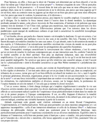 Pour	Spinoza,	en	effet,	«	bien	que	le	désir	de	l’homme	soit	déterminé	par	un	bien	objectif,	c’est	du
désir	lui-même	que	l’objet	désiré	tient	sa	valeur	propre22
	».	Sentence	craquante	de	sens	!	On	ne	peut	plus
claire	et	précise.	Et	de	poursuivre	:	«	Il	ressort	donc	de	tout	cela	que	nous	ne	nous	efforçons	pas	vers
quelque	objet,	nous	ne	le	voulons,	ne	le	poursuivons	ni	ne	le	désirons,	pas	parce	que	nous	jugeons	qu’il
est	un	bien,	mais	au	contraire	nous	ne	jugeons	qu’un	objet	est	un	bien	que	parce	que	nous	nous	efforçons
vers	lui,	parce	que	nous	le	voulons,	le	poursuivons,	et	le	désirons	».
Le	mot	«	désir	»	ayant	souvent	mauvaise	presse,	peu	importe	le	vocable	employé.	L’essentiel	est	ce
qu’il	 désigne.	 En	 la	 matière	 la	 force	 intense	 étant	 à	 l’œuvre	 dans	 le	 donné	 mondain.	 La	 dynamique
profonde	animant	la	nature,	cette	phusis	traversée	de	flux	souterrains,	d’instincts	et	de	pulsions	que	nous
sommes	loin	de	dominer.	C’est	l’élan	vital,	quelque	peu	mystérieux,	mais	toujours	présent	tout	à	la	fois
dans	 l’environnement	 naturel	 et	 social.	 Effervescence	 païenne	 que	 l’on	 retrouve	 dans	 les	 divers
panthéismes	ayant	marqué	de	nombreuses	cultures	et	qui	tend	à	caractériser	la	sensibilité	écosophique
propre	à	la	modernité.
C’est	Goethe,	dit-on,	qui	parla	du	«	funeste	instant	»	où	triompha	le	dualisme.	Ce	qui	est	certain,	c’est
que	ce	dernier	engendra	une	méfiance	vis-à-vis	des	sens	et	du	sensible.	Dès	lors,	l’homme	et	le	Réel
furent	découpés	en	rondelles	étanches	les	unes	aux	autres.	Ce	qui	aboutit,	outre	la	dévastation	du	monde	et
des	esprits,	à	l’élaboration	d’un	rationalisme	mortifère	sécrétant	des	visions	du	monde	on	ne	peut	plus
abstruses,	ad	usum	delphini	:	c’est-à-dire	pour	les	protagonistes	des	querelles	byzantines.
Dans	 l’atmosphère	 sismique	 caractérisant	 le	 renversement	 des	 valeurs	 modernes,	 c’est	 là	 contre
qu’est	en	train	de	renaître	le	réalisme	contemporain	qui,	en	une	interaction	sans	fin,	conforte	l’unicité	de
la	 réalité	 sensible	 et	 du	 Réel	 spirituel.	 Non	 plus	 un	 dualisme	 réducteur,	 mais	 une	 réversibilité
amplificatrice.	Ce	qui	est	en	œuvre	dans	les	diverses	philosophies	de	la	vie	qu’il	est	de	bon	ton	de	tenir
pour	quantité	négligeable.	Ne	serait-ce	que	parce	qu’elle	relativise	une	causalité	unique,	et	met	l’accent
sur	le	«	pluricausalisme	»	dont	la	fécondité	caractérise	ce	que	Max	Weber	nommait	le	«	polythéisme	des
valeurs	».
La	réalité,	économique,	politique,	sociale,	par	crainte	de	fourmillement	vital,	a	besoin	de	lois	tout	à
la	fois	rigides	et	abstraites.	C’est	tout	autre	chose	qui	est	en	jeu	dans	le	Réel	qui,	dans	sa	complexité,	est
tributaire	de	ce	nomos,	terme	grec	qu’il	est	bien	difficile	(et	abusif)	de	traduire	en	«	loi	»,	tant	il	signifie
le	principe	générateur,	directeur,	organisateur,	propre	à	la	vie	vivante	en	son	accroissement.	Le	«	nomos
de	la	terre23
	»	est	une	force	irrésistible	s’exprimant	dans	un	vouloir-vivre	têtu	qui,	malgré	les	impositions,
les	 aliénations,	 les	 exploitations	 multiples	 et	 diverses,	 assure,	 sur	 la	 longue	 durée,	 la	 perdurance	 de
l’espèce	humaine	en	son	site	naturel.	C’est	cela	que	je	nomme	le	donné	mondain.
C’est	ce	nomos	interne,	à	forte	charge	érotique	qui	s’emploie	régulièrement	à	arracher	la	vie	aux
illusoires	arrière-mondes	dont	sont	pétris	les	divers	dualismes	philosophiques	ou	moraux.	Il	est	cause	et
effet	de	ce	saisissement	radical	à	partir	de	l’expérience	vécue	particulièrement	évident	dans	les	modes	de
vie	 et	 de	 penser	 propres	 à	 l’époque	 contemporaine.	 Il	 est,	 en	 effet,	 frappant	 d’observer	 la	 tonalité
équilibrée	la	caractérisant.	Celle	de	la	raison	et	du	bon	sens,	du	naturel	et	du	culturel	qui,	ainsi	que	je	l’ai
souvent	indiqué,	constitue	une	véritable	harmonie	à	partir	de	la	tension.
Attitude	 exprimant	 cette	 grande	 santé	 vitaliste	 ordonnant	 en	 un	 mixte	 fécond	 l’imagination,
l’expérimentation,	et	l’intellectualisation.	Voilà	qui	peut	permettre	ces	deux	maximes	antagonistes	et	«	en
apparence	incompatibles	:	celle	d’une	immersion	minutieuse	et	celle	de	la	distance	libre24
.	»	Judicieuse
remarque	 du	 philosophe	 Adorno	 ne	 valant	 pas	 seulement	 pour	 la	 démarche	 théorique,	 mais
particulièrement	pertinente	pour	l’expérience	existentielle	en	ses	diverses	modulations.	Équilibre	entre	la
distance	et	l’immersion,	voilà	bien	une	posture	juste	n’étant	pas	«	pose	»	simulée	;	très	précisément	en	ce
qu’à	l’encontre	du	«	devoir-être	»	moraliste,	elle	laisse	apparaître	ce	qui	doit	l’être,	justement	l’être	en
son	propre	devenir.
 