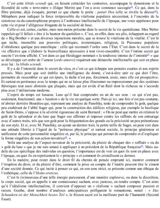 C’est	cette	libido	sciendi	qui,	en	faisant	coïncider	les	contraires,	accompagne	le	dynamisme	et	la
fécondité	de	cette	«	terre-mère	»	(Edgar	Morin)	que	l’on	a	avec	constance	saccagée25
.	Ce	qui,	dans	la
fibre	 païenne,	 déjà	 évoquée,	 permet	 ce	 que	 chante	 le	 poète	 :	 patuit	 Dea	 (elle	 se	 révéla	 la	 déesse26
).
Métaphore	 pour	 indiquer	 la	 force	 irrépressible	 du	 vitalisme	 populaire	 nécessitant,	 à	 l’encontre	 de	 la
sinistrose	ou	du	catastrophisme	propres	à	l’ambiance	intellectuelle	de	l’époque,	une	vraie	appétence	pour
cette	vie	et	pour	l’allégresse	fringante	de	la	socialité	de	base.
Celle-ci	est,	certes,	cachée,	mais	non	moins	présente	dans	le	secret	de	la	vie	quotidienne.	Max	Weber
rappelait	qu’il	fallait	«	être	à	la	hauteur	du	quotidien	».	C’est,	en	effet,	dans	ses	plis,	échappant	au	regard
de	«	Big	Brother	»	et	aux	diverses	injonctions	morales,	que	se	trouve	le	vitalisme	de	la	vitalité.	C’est	là
que	 niche,	 insensible	 aux	 pouvoirs	 politiques,	 économiques,	 religieux,	 la	 Puissance	 populaire
d’obédience	quelque	peu	anarchique	:	celle	qui	reconnaît	l’ordre	sans	l’État.	C’est	dans	le	secret	de	la
vie	effective	que	s’élabore	la	bienveillance	nécessaire	à	tout	vivre-ensemble.	C’est	l’intime	secret	qui
suscite	l’ex-time	affiché.	C’est	dans	ce	que	Heidegger	nommait	«	la	tendresse	intense	de	l’intimité27
	»	que
se	développe	cet	ordre	de	l’amour	(ordo	amoris)	requérant	une	démarche	intellectuelle	qui	soit	en	phase
avec	lui	:	la	libido	sciendi.
Il	y	a	de	l’intensité	dans	le	secret	du	vécu,	et	c’est	ce	qui	échappe	aux	pensées	courtes	et	aux	esprits
pressés.	 Mais	 pour	 que	 soit	 établie	 une	 intelligence	 du	 donné,	 c’est-à-dire	 unir	 ce	 qui	 doit	 l’être,
permettre	de	rassembler	ce	qui	est	épars,	la	tâche	n’est	pas,	forcément,	aisée,	mais	elle	est	prospective.
Et	surtout	en	pertinence	avec	le	temps	qui	ne	se	laisse	plus	illusionner	ou	impressionner	par	des	systèmes
théoriques	tout	aussi	abstraits	que	plaqués,	mais	qui	est	avide	d’un	Réel	dont	la	richesse	ne	s’accorde
plus	avec	l’utilitarisme	moderne.
L’esprit	 du	 temps	 est	 luxueux.	 Luxe	 qu’il	 faut	 comprendre	 en	 un	 de	 ses	 sens	 :	 ce	 qui	 n’est	 pas,
seulement,	fonctionnel,	une	«	luxation	»	de	la	vie	en	quelque	sorte.	Puis-je	ici,	une	fois	n’est	pas	coutume,
m’abriter	derrière	Bourdieu	qui,	reprenant	une	analyse	de	Panofsky,	tente	de	comprendre	le	goût,	quelque
peu	exubérant	de	l’abbé	Suger	qui,	pour	la	construction	des	édifices	religieux,	par	exemple	la	basilique
de	Saint-Denis,	s’oppose	à	la	sévérité	rigoureuse	de	saint	Bernard	:	«	On	ne	peut	que	mettre	en	relation	le
goût	de	la	splendeur	et	du	luxe	que	Suger	ose	affirmer	et	imposer	contre	les	raffinés	de	son	entourage
avec	d’autres	traits,	tels	que	son	goût	pour	la	fréquentation	des	grands	ou	la	préciosité	un	peu	prétentieuse
de	son	style.	Et	si,	avec	M.	Panofsky,	on	ajoute	un	dernier	trait,	la	petite	taille	de	Suger,	on	peut	voir	dans
une	 attitude	 libérée	 à	 l’égard	 de	 la	 “petitesse	 physique”	 et	 surtout	 sociale,	 le	 principe	 générateur	 et
unificateur	de	cette	personnalité	singulière	et,	par	là,	le	principe	qui	permet	de	comprendre	et	d’expliquer
la	forme	singulière	de	son	action	novatrice28
.	»
Voilà	une	analyse	de	l’aspect	novateur	de	la	préciosité,	du	plaisir	de	choquer	des	«	raffinés	»	ou	du
«	goût	du	luxe	»	que	je	me	suis	amusé	à	appliquer	à	un	président	de	la	République	française29
.	Mais	au-
delà	du	cas	spécifique	des	individus	en	question,	l’importance	est	de	voir	en	quoi	ils	sont	en	phase	avec
l’époque,	en	quoi	ils	en	représentent	le	«	principe	»	et	comment	ils	cristallisent	ce	dernier.
En	 la	 matière,	 pour	 rester	 dans	 le	 droit	 fil	 du	 chemin	 de	 pensée	 emprunté	 ici,	 montrer	 comment
l’irruption	du	désir,	et	du	plaisir	d’être,	comment	la	prise	en	compte	de	l’inutile	peuvent	être	le	ciment
d’une	société	donnée.	Ce	qui	incite	à	penser	ce	qui,	en	son	sens	strict,	se	présente	comme	une	éthique	de
l’esthétique,	celle	de	l’Homo	eroticus.
C’est	le	(re)nouveau	d’une	telle	énergie	parcourant,	d’une	manière	explosive,	ou	dans	la	discrétion,
le	corps	social,	qui	en	appelle	à	une	connaissance	sachant,	avec	justesse,	en	rendre	compte.	C’est	ainsi
qu’à	 l’idéalisme	 intellectualiste,	 il	 convient	 d’opposer	 un	 «	 réalisme	 »	 sachant	 composer	 passion	 et
raison.	 Goethe,	 dont	 nombre	 d’analyses	 anticipatrices	 préfigurent	 le	 romantisme,	 notait	 :	 «	 Das
Schaudern	ist	der	Menschheit	bestes	Teil	»,	le	frisson	sacré	est	la	meilleure	part	de	l’humanité	(Second
Faust).
 