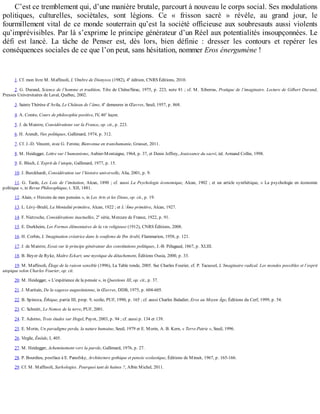 C’est	ce	tremblement	qui,	d’une	manière	brutale,	parcourt	à	nouveau	le	corps	social.	Ses	modulations
politiques,	 culturelles,	 sociétales,	 sont	 légions.	 Ce	 «	 frisson	 sacré	 »	 révèle,	 au	 grand	 jour,	 le
fourmillement	vital	de	ce	monde	souterrain	qu’est	la	société	officieuse	aux	soubresauts	aussi	violents
qu’imprévisibles.	Par	là	s’exprime	le	principe	générateur	d’un	Réel	aux	potentialités	insoupçonnées.	Le
défi	 est	 lancé.	 La	 tâche	 de	 Penser	 est,	 dès	 lors,	 bien	 définie	 :	 dresser	 les	 contours	 et	 repérer	 les
conséquences	sociales	de	ce	que	l’on	peut,	sans	hésitation,	nommer	Eros	énergumène	!
1.	Cf.	mon	livre	M.	Maffesoli,	L’Ombre	de	Dionysos	(1982),	4e
	édition,	CNRS	Éditions,	2010.
2.	G.	Durand,	Science	de	l’homme	et	tradition,	Tête	de	Chêne/Sirac,	1975,	p.	223,	note	81	;	cf.	M.	Xiberras,	Pratique	de	l’imaginaire.	Lecture	de	Gilbert	Durand,
Presses	Universitaires	de	Laval,	Québec,	2002.
3.	Sainte	Thérèse	d’Avila,	Le	Château	de	l’âme,	4e
	demeures	in	Œuvres,	Seuil,	1957,	p.	868.
4.	A.	Comte,	Cours	de	philosophie	positive,	IV,	46e
	leçon.
5.	J.	de	Maistre,	Considérations	sur	la	France,	op.	cit.,	p.	223.
6.	H.	Arendt,	Vies	politiques,	Gallimard,	1974,	p.	312.
7.	Cf.	J.-D.	Vincent,	avec	G.	Ferone,	Bienvenue	en	transhumanie,	Grasset,	2011.
8.	M.	Heidegger,	Lettre	sur	l’humanisme,	Aubier-Montaigne,	1964,	p.	37,	et	Denis	Jeffrey,	Jouissance	du	sacré,	éd.	Armand	Collin,	1998.
9.	E.	Bloch,	L’Esprit	de	l’utopie,	Gallimard,	1977,	p.	15.
10.	J.	Burckhardt,	Considération	sur	l’histoire	universelle,	Alia,	2001,	p.	9.
11.	G.	Tarde,	Les	Lois	de	l’imitation,	Alcan,	1890	;	cf.	aussi	La	Psychologie	économique,	Alcan,	1902	;	et	un	article	synthétique,	«	La	psychologie	en	économie
politique	»,	in	Revue	Philosophique,	t.	XII,	1881.
12.	Alain,	«	Histoire	de	mes	pensées	»,	in	Les	Arts	et	les	Dieux,	op.	cit.,	p.	19.
13.	L.	Lévy-Bruhl,	La	Mentalité	primitive,	Alcan,	1922	;	et	L’Âme	primitive,	Alcan,	1927.
14.	F.	Nietzsche,	Considérations	inactuelles,	2e
	série,	Mercure	de	France,	1922,	p.	91.
15.	E.	Durkheim,	Les	Formes	élémentaires	de	la	vie	religieuse	(1912),	CNRS	Éditions,	2008.
16.	H.	Corbin,	L’Imagination	créatrice	dans	le	soufisme	de	Ibn	Arabî,	Flammarion,	1958,	p.	121.
17.	J.	de	Maistre,	Essai	sur	le	principe	générateur	des	constitutions	politiques,	J.-B.	Pélagaud,	1867,	p.	XLIII.
18.	B.	Beyer	de	Ryke,	Maître	Eckart,	une	mystique	du	détachement,	Éditions	Ousia,	2000,	p.	33.
19.	M.	Maffesoli,	Éloge	de	la	raison	sensible	(1996),	La	Table	ronde,	2005.	Sur	Charles	Fourier,	cf.	P.	Tacussel,	L’Imaginaire	radical.	Les	mondes	possibles	et	l’esprit
utopique	selon	Charles	Fourier,	op.	cit.
20.	M.	Heidegger,	«	L’expérience	de	la	pensée	»,	in	Questions	III,	op.	cit.,	p.	37.
21.	J.	Maritain,	De	la	sagesse	augustinienne,	in	Œuvres,	DDB,	1975,	p.	604-605.
22.	B.	Spinoza,	Éthique,	partie	III,	prop.	9,	scolie,	PUF,	1990,	p.	165	;	cf.	aussi	Charles	Baladier,	Eros	au	Moyen	Âge,	Éditions	du	Cerf,	1999,	p.	54.
23.	C.	Schmitt,	Le	Nomos	de	la	terre,	PUF,	2001.
24.	T.	Adorno,	Trois	études	sur	Hegel,	Payot,	2003,	p.	94	;	cf.	aussi	p.	134	et	139.
25.	E.	Morin,	Un	paradigme	perdu,	la	nature	humaine,	Seuil,	1979	et	E.	Morin,	A.	B.	Kern,	«	Terre-Patrie	»,	Seuil,	1996.
26.	Virgile,	Énéide,	I,	405.
27.	M.	Heidegger,	Acheminement	vers	la	parole,	Gallimard,	1976,	p.	27.
28.	P.	Bourdieu,	postface	à	E.	Panofsky,	Architecture	gothique	et	pensée	scolastique,	Éditions	de	Minuit,	1967,	p.	165-166.
29.	Cf.	M.	Maffesoli,	Sarkologies.	Pourquoi	tant	de	haines	?,	Albin	Michel,	2011.
 