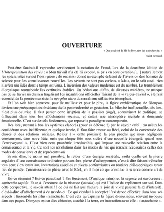 OUVERTURE
«	Que	ceci	soit	la	fin	du	livre,	non	de	la	recherche.	»
Saint	Bernard.
Peut-être	 faudrait-il	 reprendre	 sereinement	 la	 notation	 de	 Freud,	 lors	 de	 la	 deuxième	 édition	 de
L’Interprétation	des	rêves	:	«	Mon	travail	n’a	été	ni	évoqué,	ni	pris	en	considération	[…]	naturellement
les	spécialistes	surtout	l’ont	ignoré	;	ils	ont	ainsi	donné	un	exemple	éclatant	de	l’aversion	des	hommes	de
science	pour	les	connaissances	nouvelles.	Les	savants	ne	sont	pas	curieux.	»	Mais,	on	le	sait	aussi,	rien
n’arrête	une	idée	dont	le	temps	est	venu.	L’inversion	des	valeurs	modernes	est	du	nombre.	Le	tremblement
dionysiaque	tourneboule	les	certitudes	établies.	Un	hédonisme	diffus,	de	diverses	manières,	ne	manque
pas	de	se	frayer	un	chemin	fragilisant	les	incantations	officielles	faisant	de	la	«	valeur-travail	»,	élément
essentiel	de	la	pensée	marxiste,	le	nec	plus	ultra	du	moralisme	utilitariste	triomphant.
Et	 l’on	 voit	 bien	 comment,	 pour	 le	 meilleur	 et	 pour	 le	 pire,	 la	 figure	 emblématique	 de	 Dionysos
devient	une	préoccupation	obsédante	de	la	postmodernité	en	gestation.	La	frilosité	intellectuelle,	dès	lors,
n’est	 plus	 de	 mise.	 Il	 faut	 penser	 cette	 irruption	 de	 la	 passion	 (orgé),	 contaminant	 le	 politique,	 se
diffractant	 dans	 tous	 les	 affoulements	 sociaux,	 et	 créant	 une	 atmosphère	 mentale	 à	 dominante
émotionnelle.	C’est	sur	de	tels	fondements,	que	repose	le	paradigme	contemporain.
Dès	lors,	mettant	à	bas	les	systèmes	élaborés	(pour	sa	défense	?)	par	le	savoir	établi,	ou	mieux	les
considérant	avec	indifférence	et	quelque	ironie,	il	faut	faire	retour	au	Réel,	celui	de	la	concrétude	des
choses	 et	 des	 relations	 sociales.	 Retour	 à	 «	 cette	 proximité	 la	 plus	 proche	 que	 nous	 négligeons
constamment,	 dans	 notre	 hâte,	 mais	 qui	 chaque	 fois	 nous	 sidère	 d’une	 nouvelle	 étrangeté,	 quand	 nous
l’entrevoyons1
	 ».	 C’est	 bien	 cette	 proxémie,	 irréductible,	 qui	 impose	 une	 nouvelle	 relation	 entre	 la
connaissance	et	la	vie.	Ce	sont	les	révolutions	dans	les	modes	de	vie	qui	rendent	nécessaires	celles	des
modes	de	conscience	et	de	représentation.
Savoir	 dire,	 le	 moins	 mal	 possible,	 le	 retour	 d’une	 énergie	 sociétale,	 voilà	 quelle	 est	 la	 pierre
angulaire	d’une	connaissance	ordinaire	pouvant	être	pierre	d’achoppement,	c’est-à-dire	faisant	trébucher
tous	ceux	s’en	tenant	aux	incantations	usuelles	et	divers	conformismes	ou	routines	philosophiques	tenant
lieu	de	pensée.	Connaissance	en	phase	avec	le	Réel,	voilà	bien	ce	qui	constitue	la	science	comme	art	de
vivre.
Est-ce	étonnant	?	Est-ce	paradoxal	?	Pas	forcément.	D’antique	mémoire,	la	sagesse	est	savoureuse	:
sapitentia	sapida.	Et	ce	à	l’encontre	de	la	tristesse	(acedia)	qui	est	l’indice	du	repliement	sur	soi.	Dans
cette	perspective,	le	savoir	attentif	à	ce	qui	ne	fait	que	traduire	la	joie	de	vivre	païenne	faite	d’intensité,
c’est-à-dire	d’attachement	à	ce	monde-ci.	Ce	qui	conduit	à	accepter	l’existence	effective	dans	tous	ses
aspects	:	fussent-ils	les	plus	instinctuels.	C’est	cela	qu’exprime	la	figure	dionysiaque,	souvent	invoquée
dans	ces	pages.	Dionysos	est	un	dieu	chtonien,	attaché	à	la	terre,	en	interaction	avec	elle	:	«	autochtone	».
 