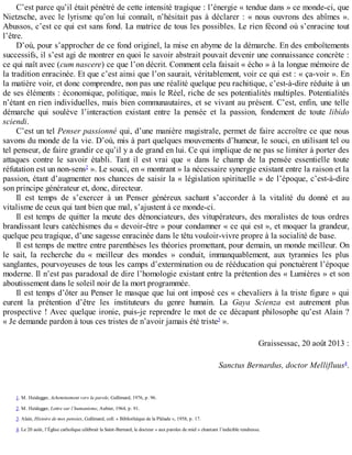 C’est	parce	qu’il	était	pénétré	de	cette	intensité	tragique	:	l’énergie	«	tendue	dans	»	ce	monde-ci,	que
Nietzsche,	avec	le	lyrisme	qu’on	lui	connaît,	n’hésitait	pas	à	déclarer	:	«	nous	ouvrons	des	abîmes	».
Abussos,	c’est	ce	qui	est	sans	fond.	La	matrice	de	tous	les	possibles.	Le	rien	fécond	où	s’enracine	tout
l’être.
D’où,	pour	s’approcher	de	ce	fond	originel,	la	mise	en	abyme	de	la	démarche.	En	des	emboîtements
successifs,	il	s’est	agi	de	montrer	en	quoi	le	savoir	abstrait	pouvait	devenir	une	connaissance	concrète	:
ce	qui	naît	avec	(cum	nascere)	ce	que	l’on	décrit.	Comment	cela	faisait	«	écho	»	à	la	longue	mémoire	de
la	tradition	enracinée.	Et	que	c’est	ainsi	que	l’on	saurait,	véritablement,	voir	ce	qui	est	:	«	ça-voir	».	En
la	matière	voir,	et	donc	comprendre,	non	pas	une	réalité	quelque	peu	rachitique,	c’est-à-dire	réduite	à	un
de	ses	éléments	:	économique,	politique,	mais	le	Réel,	riche	de	ses	potentialités	multiples.	Potentialités
n’étant	en	rien	individuelles,	mais	bien	communautaires,	et	se	vivant	au	présent.	C’est,	enfin,	une	telle
démarche	 qui	 soulève	 l’interaction	 existant	 entre	 la	 pensée	 et	 la	 passion,	 fondement	 de	 toute	 libido
sciendi.
C’est	un	tel	Penser	passionné	qui,	d’une	manière	magistrale,	permet	de	faire	accroître	ce	que	nous
savons	du	monde	de	la	vie.	D’où,	mis	à	part	quelques	mouvements	d’humeur,	le	souci,	en	utilisant	tel	ou
tel	penseur,	de	faire	grandir	ce	qu’il	y	a	de	grand	en	lui.	Ce	qui	implique	de	ne	pas	se	limiter	à	porter	des
attaques	 contre	 le	 savoir	 établi.	 Tant	 il	 est	 vrai	 que	 «	 dans	 le	 champ	 de	 la	 pensée	 essentielle	 toute
réfutation	est	un	non-sens2
	».	Le	souci,	en	«	montrant	»	la	nécessaire	synergie	existant	entre	la	raison	et	la
passion,	étant	d’augmenter	nos	chances	de	saisir	la	«	législation	spirituelle	»	de	l’époque,	c’est-à-dire
son	principe	générateur	et,	donc,	directeur.
Il	 est	 temps	 de	 s’exercer	 à	 un	 Penser	 généreux	 sachant	 s’accorder	 à	 la	 vitalité	 du	 donné	 et	 au
vitalisme	de	ceux	qui	tant	bien	que	mal,	s’ajustent	à	ce	monde-ci.
Il	est	temps	de	quitter	la	meute	des	dénonciateurs,	des	vitupérateurs,	des	moralistes	de	tous	ordres
brandissant	leurs	catéchismes	du	«	devoir-être	»	pour	condamner	«	ce	qui	est	»,	et	moquer	la	grandeur,
quelque	peu	tragique,	d’une	sagesse	enracinée	dans	le	têtu	vouloir-vivre	propre	à	la	socialité	de	base.
Il	est	temps	de	mettre	entre	parenthèses	les	théories	promettant,	pour	demain,	un	monde	meilleur.	On
le	 sait,	 la	 recherche	 du	 «	 meilleur	 des	 mondes	 »	 conduit,	 immanquablement,	 aux	 tyrannies	 les	 plus
sanglantes,	pourvoyeuses	de	tous	les	camps	d’extermination	ou	de	rééducation	qui	ponctuèrent	l’époque
moderne.	Il	n’est	pas	paradoxal	de	dire	l’homologie	existant	entre	la	prétention	des	«	Lumières	»	et	son
aboutissement	dans	le	soleil	noir	de	la	mort	programmée.
Il	est	temps	d’ôter	au	Penser	le	masque	que	lui	ont	imposé	ces	«	chevaliers	à	la	triste	figure	»	qui
eurent	 la	 prétention	 d’être	 les	 instituteurs	 du	 genre	 humain.	 La	 Gaya	 Scienza	 est	 autrement	 plus
prospective	!	Avec	quelque	ironie,	puis-je	reprendre	le	mot	de	ce	décapant	philosophe	qu’est	Alain	?
«	Je	demande	pardon	à	tous	ces	tristes	de	n’avoir	jamais	été	triste3
	».
Graissessac,	20	août	2013	:
Sanctus	Bernardus,	doctor	Mellifluus4
.
1.	M.	Heidegger,	Acheminement	vers	la	parole,	Gallimard,	1976,	p.	96.
2.	M.	Heidegger,	Lettre	sur	l’humanisme,	Aubier,	1964,	p.	91.
3.	Alain,	Histoire	de	mes	pensées,	Gallimard,	coll.	«	Bibliothèque	de	la	Pléiade	»,	1958,	p.	17.
4.	Le	20	août,	l’Église	catholique	célébrait	la	Saint-Bernard,	le	docteur	«	aux	paroles	de	miel	»	chantant	l’indicible	tendresse.
 