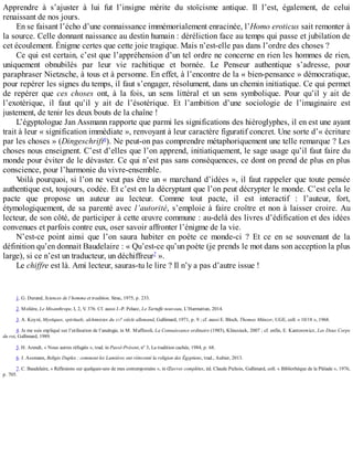 Apprendre	 à	 s’ajuster	 à	 lui	 fut	 l’insigne	 mérite	 du	 stoïcisme	 antique.	 Il	 l’est,	 également,	 de	 celui
renaissant	de	nos	jours.
En	se	faisant	l’écho	d’une	connaissance	immémorialement	enracinée,	l’Homo	eroticus	sait	remonter	à
la	source.	Celle	donnant	naissance	au	destin	humain	:	déréliction	face	au	temps	qui	passe	et	jubilation	de
cet	écoulement.	Énigme	certes	que	cette	joie	tragique.	Mais	n’est-elle	pas	dans	l’ordre	des	choses	?
Ce	qui	est	certain,	c’est	que	l’appréhension	d’un	tel	ordre	ne	concerne	en	rien	les	hommes	de	rien,
uniquement	 obnubilés	 par	 leur	 vie	 rachitique	 et	 bornée.	 Le	 Penseur	 authentique	 s’adresse,	 pour
paraphraser	Nietzsche,	à	tous	et	à	personne.	En	effet,	à	l’encontre	de	la	«	bien-pensance	»	démocratique,
pour	repérer	les	signes	du	temps,	il	faut	s’engager,	résolument,	dans	un	chemin	initiatique.	Ce	qui	permet
de	 repérer	 que	 ces	 choses	 ont,	 à	 la	 fois,	 un	 sens	 littéral	 et	 un	 sens	 symbolique.	 Pour	 qu’il	 y	 ait	 de
l’exotérique,	 il	 faut	 qu’il	 y	 ait	 de	 l’ésotérique.	 Et	 l’ambition	 d’une	 sociologie	 de	 l’imaginaire	 est
justement,	de	tenir	les	deux	bouts	de	la	chaîne	!
L’égyptologue	Jan	Assmann	rapporte	que	parmi	les	significations	des	hiéroglyphes,	il	en	est	une	ayant
trait	à	leur	«	signification	immédiate	»,	renvoyant	à	leur	caractère	figuratif	concret.	Une	sorte	d’«	écriture
par	les	choses	»	(Dingeschrift6
).	Ne	peut-on	pas	comprendre	métaphoriquement	une	telle	remarque	?	Les
choses	nous	enseignent.	C’est	d’elles	que	l’on	apprend,	initiatiquement,	le	sage	usage	qu’il	faut	faire	du
monde	pour	éviter	de	le	dévaster.	Ce	qui	n’est	pas	sans	conséquences,	ce	dont	on	prend	de	plus	en	plus
conscience,	pour	l’harmonie	du	vivre-ensemble.
Voilà	pourquoi,	si	l’on	ne	veut	pas	être	un	«	marchand	d’idées	»,	il	faut	rappeler	que	toute	pensée
authentique	est,	toujours,	codée.	Et	c’est	en	la	décryptant	que	l’on	peut	décrypter	le	monde.	C’est	cela	le
pacte	 que	 propose	 un	 auteur	 au	 lecteur.	 Comme	 tout	 pacte,	 il	 est	 interactif	 :	 l’auteur,	 fort,
étymologiquement,	de	sa	parenté	avec	l’autorité,	s’emploie	à	faire	croître	et	non	à	laisser	croire.	Au
lecteur,	de	son	côté,	de	participer	à	cette	œuvre	commune	:	au-delà	des	livres	d’édification	et	des	idées
convenues	et	parfois	contre	eux,	oser	savoir	affronter	l’énigme	de	la	vie.
N’est-ce	 point	 ainsi	 que	 l’on	 saura	 habiter	 en	 poète	 ce	 monde-ci	 ?	 Et	 ce	 en	 se	 souvenant	 de	 la
définition	qu’en	donnait	Baudelaire	:	«	Qu’est-ce	qu’un	poète	(je	prends	le	mot	dans	son	acception	la	plus
large),	si	ce	n’est	un	traducteur,	un	déchiffreur7
	».
Le	chiffre	est	là.	Ami	lecteur,	sauras-tu	le	lire	?	Il	n’y	a	pas	d’autre	issue	!
1.	G.	Durand,	Sciences	de	l’homme	et	tradition,	Sirac,	1975,	p.	233.
2.	Molière,	Le	Misanthrope,	I,	2,	V.	376.	Cf.	aussi	J.-P.	Pelaez,	Le	Tartuffe	nouveau,	L’Harmattan,	2014.
3.	A.	Koyré,	Mystiques,	spirituels,	alchimistes	du	XVI
e
	siècle	allemand,	Gallimard,	1971,	p.	9	;	cf.	aussi	E.	Bloch,	Thomas	Münzer,	UGE,	coll.	«	10/18	»,	1968.
4.	Je	me	suis	expliqué	sur	l’utilisation	de	l’analogie,	in	M.	Maffesoli,	La	Connaissance	ordinaire	(1985),	Klincsieck,	2007	;	cf.	enfin,	E.	Kantorowicz,	Les	Deux	Corps
du	roi,	Gallimard,	1989.
5.	H.	Arendt,	«	Nous	autres	réfugiés	»,	trad.	in	Passé-Présent,	no
	3,	La	tradition	cachée,	1984,	p.	68.
6.	J.	Assmann,	Religio	Duplex	:	comment	les	Lumières	ont	réinventé	la	religion	des	Égyptiens,	trad.,	Aubier,	2013.
7.	C.	Baudelaire,	«	Réflexions	sur	quelques-uns	de	mes	contemporains	»,	in	Œuvres	complètes,	éd.	Claude	Pichois,	Gallimard,	coll.	«	Bibliothèque	de	la	Pléiade	»,	1976,
p.	705.
 