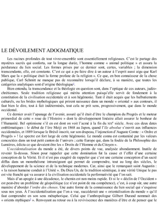 LE	DÉVOILEMENT	ADOGMATIQUE
Les	racines	profondes	de	tout	vivre-ensemble	sont	essentiellement	religieuses.	C’est	le	partage	des
mystères	 sacrés	 qui	 conforta,	 sur	 la	 longue	 durée,	 l’homme	 comme	 «	 animal	 politique	 »	 et	 assura	 la
perdurance	 du	 lien	 social.	 Les	 formes	 prises	 par	 ce	 dernier	 sont,	 certes,	 variables	 ;	 la	 dimension
transcendante,	elle,	est	constante.	C’est	ce	qui	a	pu	faire	dire	à	un	auteur	à	l’esprit	aussi	aigu	que	Karl
Marx	que	la	«	politique	était	la	forme	profane	de	la	religion	».	Ce	que,	en	bon	connaisseur	de	la	chose
publique,	 Carl	 Schmitt	 ne	 manque	 pas	 de	 reconnaître	 lorsqu’il	 déclare,	 à	 sa	 manière,	 que	 toutes	 les
catégories	analytiques	sont	d’origine	théologique1
.
Bien	entendu,	la	transcendance	et	la	théologie	en	question	sont,	dans	l’optique	de	ces	auteurs,	judéo-
chrétiennes.	 Seule	 tradition	 religieuse	 qui	 mérita	 attention	 puisqu’elle	 servit	 de	 fondement	 à	 la
constitution	de	la	civilisation	occidentale	et	à	son	hégémonie.	Tant	il	était	acquis	que	les	balbutiements
culturels,	ou	les	brides	mythologiques	qui	prirent	naissance	dans	un	monde	«	oriental	»	aux	contours,	il
faut	 bien	 le	 dire,	 tout	 à	 fait	 indéterminés,	 tout	 cela	 ne	 prit	 sens,	 progressivement,	 que	 dans	 le	 monde
occidental.
Ce	dernier	avait	l’apanage	de	l’avenir,	assuré	qu’il	était	d’être	le	champion	du	Progrès	et	le	moteur
primordial	de	cette	«	roue	de	l’Histoire	»	dont	le	développement	linéaire	allait	assurer	le	bonheur	de
l’Humanité.	Bel	optimisme	s’il	en	est	dont	on	voit	l’acmé	à	la	fin	du	XIXe	siècle.	Avec	ces	deux	dates
emblématiques	:	le	début	de	l’ère	Meiji	en	1868	au	Japon,	quand	l’île	absolue	s’ouvrit	aux	influences
occidentales,	et	1889	lorsque	le	Brésil	inscrit,	sur	son	drapeau,	l’injonction	d’Auguste	Comte	:	«	Ordre	et
Progrès	»	!	Le	spectre	est	fort	large	de	cette	hégémonie.	Le	monde	connu	est	contaminé	par	les	valeurs
concoctées	dans	un	tout	petit	canton	de	l’univers	;	cette	Europe	qui,	dans	la	foulée	de	la	Philosophie	des
Lumières,	édicta	ce	que	devaient	être	les	«	Droits	de	l’Homme	et	du	Citoyen	».
L’occidentalisation	 du	 monde	 a	 été,	 de	 divers	 points	 de	 vue,	 analysée	 abondamment.	 Inutile	 de
revenir	 là-dessus.	 Sinon	 pour	 rappeler	 que	 cette	 domination	 fut	 la	 cause	 et	 l’effet	 d’une	 certaine
conception	de	la	Vérité.	Et	il	n’est	pas	exagéré	de	rappeler	que	c’est	une	certaine	conception	d’un	sacré
diffus	 dans	 un	 monothéisme	 intransigeant	 qui	 permet	 de	 comprendre,	 tout	 au	 long	 des	 siècles,	 le
développement	de	la	science	et	de	la	technique	modernes.	Car,	ainsi	que	le	remarquait	saint	Augustin	:
«	la	raison	humaine	conduit	à	l’Unité	».	Du	Dieu	Un,	de	la	tradition	sémitique,	à	une	vérité	Unique	le	pas
est	vite	franchi	qui	va	assurer	à	la	civilisation	occidentale	la	performativité	que	l’on	sait.
Mais	d’un	apogée	à	une	décadence,	le	chemin	est	non	moins	rapide.	Et	si	le	«	déclin	de	l’Occident	»
est	peut-être	un	problème	de	géopolitique	(ce	n’est	point	de	ma	compétence),	c’est,	à	coup	sûr,	une	autre
manière	d’aborder	l’ordre	des	choses.	Une	autre	forme	de	la	connaissance	du	lien	social	qui	s’esquisse
sous	nos	yeux.	À	l’occidentalisation	que	l’on	a	vue,	succéderait	une	«	orientalisation	du	monde	»	qu’il
faut	 comprendre	 en	 son	 sens	 métaphorique.	 Celui	 que	 l’anthropologue	 Gilbert	 Durand	 nommait	 des
«	orients	mythiques2
	».	Renvoyant	au	retour	ou	à	la	reviviscence	des	manières	d’être	et	de	penser	que	le
 