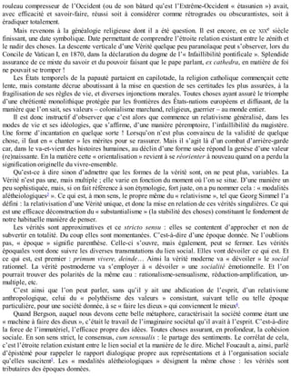 rouleau	 compresseur	 de	 l’Occident	 (ou	 de	 son	 bâtard	 qu’est	 l’Extrême-Occident	 «	 étasunien	 »)	 avait,
avec	 efficacité	 et	 savoir-faire,	 réussi	 soit	 à	 considérer	 comme	 rétrogrades	 ou	 obscurantistes,	 soit	 à
éradiquer	totalement.
Mais	 revenons	 à	 la	 généalogie	 religieuse	 dont	 il	 a	 été	 question.	 Il	 est	 encore,	 en	 ce	 XIXe	 siècle
finissant,	une	date	symbolique.	Date	permettant	de	comprendre	l’étroite	relation	existant	entre	le	zénith	et
le	nadir	des	choses.	La	descente	verticale	d’une	Vérité	quelque	peu	paranoïaque	peut	s’observer,	lors	du
Concile	de	Vatican	I,	en	1870,	dans	la	déclaration	du	dogme	de	l’«	Infaillibilité	pontificale	».	Splendide
assurance	de	ce	mixte	du	savoir	et	du	pouvoir	faisant	que	le	pape	parlant,	ex	cathedra,	en	matière	de	foi
ne	pouvait	se	tromper	!
Les	États	temporels	de	la	papauté	partaient	en	capilotade,	la	religion	catholique	commençait	cette
lente,	mais	constante	décrue	aboutissant	à	la	mise	en	question	de	ses	certitudes	les	plus	assurées,	à	la
fragilisation	de	ses	règles	de	vie,	et	diverses	injonctions	morales.	Toutes	choses	ayant	assuré	le	triomphe
d’une	chrétienté	monolithique	protégée	par	les	frontières	des	États-nations	européens	et	diffusant,	de	la
manière	que	l’on	sait,	ses	valeurs	–	colonialisme	marchand,	religieux,	guerrier	–	au	monde	entier.
Il	est	donc	instructif	d’observer	que	c’est	alors	que	commence	un	relativisme	généralisé,	dans	les
modes	de	vie	et	ses	idéologies,	que	s’affirme,	d’une	manière	péremptoire,	l’infaillibilité	du	magistère.
Une	 forme	 d’incantation	 en	 quelque	 sorte	 !	 Lorsqu’on	 n’est	 plus	 convaincu	 de	 la	 validité	 de	 quelque
chose,	il	faut	en	«	chanter	»	les	mérites	pour	se	rassurer.	Mais	il	s’agit	là	d’un	combat	d’arrière-garde
car,	dans	le	va-et-vient	des	histoires	humaines,	au	déclin	d’une	forme	usée	répond	la	genèse	d’une	valeur
(re)naissante.	En	la	matière	cette	«	orientalisation	»	revient	à	se	réorienter	à	nouveau	quand	on	a	perdu	la
signification	originelle	du	vivre-ensemble.
Qu’est-ce	à	dire	sinon	d’admettre	que	les	formes	de	la	vérité	sont,	on	ne	peut	plus,	variables.	La
Vérité	n’est	pas	une,	mais	multiple	;	elle	varie	en	fonction	du	moment	où	l’on	se	situe.	D’une	manière	un
peu	sophistiquée,	mais,	si	on	fait	référence	à	son	étymologie,	fort	juste,	on	a	pu	nommer	cela	:	«	modalités
alétheiologiques3
	».	Ce	qui	est,	à	mon	sens,	le	propre	même	du	«	relativisme	»,	tel	que	Georg	Simmel	l’a
défini	:	la	relativisation	d’une	Vérité	unique,	et	donc	la	mise	en	relation	de	ces	vérités	singulières.	Ce	qui
est	une	efficace	déconstruction	du	«	substantialisme	»	(la	stabilité	des	choses)	constituant	le	fondement	de
notre	habituelle	manière	de	penser.
Les	 vérités	 sont	 approximatives	 et	 ce	 stricto	 sensu	 :	 elles	 se	 contentent	 d’approcher	 et	 non	 de
subvertir	en	totalité.	Du	coup	elles	sont	momentanées.	C’est-à-dire	d’une	époque	donnée.	Ne	l’oublions
pas,	 «	 époque	 »	 signifie	 parenthèse.	 Celle-ci	 s’ouvre,	 mais	 également,	 peut	 se	 fermer.	 Les	 vérités
époquales	vont	donc	suivre	les	diverses	transmutations	du	lien	social.	Elles	vont	dévoiler	ce	qui	est.	Et
ce	 qui	 est,	 est	 premier	 :	 primum	 vivere,	 deinde…	 Ainsi	 la	 vérité	 moderne	 va	 «	 dévoiler	 »	 le	 social
rationnel.	 La	 vérité	 postmoderne	 va	 s’employer	 à	 «	 dévoiler	 »	 une	 socialité	 émotionnelle.	 Et	 l’on
pourrait	trouver	des	polarités	de	la	même	eau	:	rationalisme-sensualisme,	réduction-amplification,	un-
multiple,	etc.
C’est	 ainsi	 que	 l’on	 peut	 parler,	 sans	 qu’il	 y	 ait	 une	 abdication	 de	 l’esprit,	 d’un	 relativisme
anthropologique,	 celui	 du	 «	 polythéisme	 des	 valeurs	 »	 consistant,	 suivant	 telle	 ou	 telle	 époque
particulière,	pour	une	société	donnée,	à	se	«	faire	les	dieux	»	qui	conviennent	le	mieux4
.
Quand	Bergson,	auquel	nous	devons	cette	belle	métaphore,	caractérisait	la	société	comme	étant	une
«	machine	à	faire	des	dieux	»,	c’était	le	travail	de	l’imaginaire	sociétal	qu’il	avait	à	l’esprit.	C’est-à-dire
la	force	de	l’immatériel,	l’efficace	propre	des	idées.	Toutes	choses	assurant,	en	profondeur,	la	cohésion
sociale.	En	son	sens	strict,	le	consensus,	cum	sensualis	:	le	partage	des	sentiments.	Le	corrélat	de	cela,
c’est	l’étroite	relation	existant	entre	le	lien	social	et	la	manière	de	le	dire.	Michel	Foucault	a,	ainsi,	parlé
d’épistémé	 pour	 rappeler	 le	 rapport	 dialogique	 propre	 aux	 représentations	 et	 à	 l’organisation	 sociale
qu’elles	 suscitent5
.	 Les	 «	 modalités	 alétheiologiques	 »	 désignent	 la	 même	 chose	 :	 les	 vérités	 sont
tributaires	des	époques	données.
 