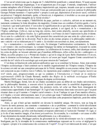 C’est	un	tel	relativisme	que	le	dogme	de	l’«	Infaillibilité	pontificale	»	entend	dénier.	N’ayant	aucune
compétence	en	théologie	dogmatique,	il	ne	m’appartient	pas	d’en	juger.	J’entends,	simplement,	l’utiliser
comme	métaphore	afin	d’illustrer	la	tendance	inquisitoriale	qui,	toujours,	taraude	ceux	qui	se	considèrent
comme	étant	les	protagonistes	de	la	Vérité.	Ceux	qui	sont	possédés	par	ce	qu’avec	justesse	le	philosophe
Georges	Palante	nommait	«	l’esprit	prêtre6
	»	propre	à	ceux	qui,	dépositaires	d’un	savoir	sacré,	veillent	à
en	préserver	l’intégrité	doctrinale,	quitte,	si	besoin	est,	à	stigmatiser,	à	invalider	ce	ou	ceux	qui	mettrait
en	question	la	validité	intangible	de	la	Vérité	révélée	!
Donc,	on	l’a	bien	compris,	l’Infaillibilité	du	pape,	parlant	ex	cathedra,	advient	en	un	moment	où,
justement,	commence	la	lente	décadence	du	magistère.	Comme	tous	ces	combats	d’arrière-garde,	c’est	la
«	réaction	»	qui	tend	à	prévaloir.	C’est-à-dire	la	rigidification	de	ce	qui	était	souple,	labile,	dynamique,	à
l’image	 de	 la	 vie	 même.	 Les	 histoires	 des	 religions	 parlent,	 à	 cet	 égard,	 de	 la	 «	 romanisation	 »	 de
l’Église	catholique.	Celle-ci,	tout	au	long	des	siècles,	était	restée	plurielle,	ouverte	aux	spécificités	et
particularismes	des	Églises	locales.	Le	«	gallicanisme	»	en	France	en	était	l’expression	la	plus	évidente.
En	ce	sens	la	«	catholicité	»	de	cette	Église	pourrait	être	caractérisée	par	une	sorte	de	«	pluri-univers	»	:
une	cohérence	à	partir	de	la	diversité.	Pour	le	dire	en	des	termes	propres	à	la	philosophie	médiévale	:
une	«	unicité	»	ne	se	réduisant	pas	à	l’«	unité	».	Là	résidait	son	ouverture	et,	donc,	son	dynamisme.
La	 «	 romanisation	 »	 va	 annihiler	 tout	 cela.	 En	 témoigne	 l’uniformisation	 vestimentaire,	 le	 fameux
«	col	romain	»	des	ecclésiastiques.	Le	comput	liturgique	lui-même	est	homogénéisé,	évacuant	les	saints
locaux	fleurant	par	trop	les	rémanences	païennes.	La	célébration	de	la	messe,	enfin,	était	identique	en	tous
les	coins	du	globe,	ne	laissant	subsister	que	d’anodines	différences,	telles	celles	du	rite	«	ambrogien	»	à
Milan,	ou	celles	propres	à	ce	«	Primat	des	Gaules	»	qu’est	le	siège	de	Lyon.	Belle	illustration	s’il	en	est,
dans	le	domaine	ecclésiastique,	du	fameux	reductio	ad	unum	par	lequel	Auguste	Comte	caractérisait	la
société	du	XIXe	siècle	et	la	sociologie	qui	avait	pour	mission	de	l’analyser7
.
C’est	donc	en	fonction	de	cette	pulsion	unificatrice	que	va	se	constituer	la	Science.	Ainsi,	tout	comme
l’Empire	ecclésiastique	s’était	construit	sur	le	modèle	organisationnel	de	l’Empire	romain,	l’Empire	de
la	science	est	enté	sur	une	conception	univoque	de	la	Vérité,	intangible	en	son	essence	même.	Que	l’on	en
soit	conscient	ou	pas	n’enlève	rien	à	l’affaire,	les	injonctions	pour	conduire	l’esprit	(regulae	mentis)	au
XVIIe	 siècle,	 puis,	 progressivement,	 ce	 qui	 va	 conduire	 à	 l’Introduction	 à	 l’étude	 de	 la	 médecine
expérimentale	 (1865)	 de	 Claude	 Bernard,	 modèle	 des	 Règles	 de	 la	 méthode	 sociologique	 d’Émile
Durkheim	(1865),	tout	s’inscrit	dans	la	logique	du	dogme	ecclésiastique.
Martin	Heidegger,	formé,	lors	de	ses	études	secondaires	puis	au	début	de	ses	études	universitaires,
par	 la	 philosophie	 thomiste,	 a	 souvent	 relevé	 la	 parenté	 existant	 entre	 la	 sensibilité	 dogmatique	 et	 la
recherche	 de	 la	 Vérité	 comme	 certitude.	 Ses	 premiers	 écrits,	 tel	 celui	 sur	 Duns	 Scot,	 témoignent	 de
connaissance	approfondie	d’une	homologie8
.	Il	s’agit	d’une	récurrence	dans	toute	son	œuvre	que	l’on	peut
résumer	dans	ce	qu’il	nomme	«	l’empire	curial	romain	».	Je	ne	l’indique	ici	que	d’une	manière	allusive,
et	il	faudra	y	revenir	ultérieurement,	mais	il	est	certain	que	toute	l’indéniable	performativité	du	modèle
scientifique	moderne,	son	intolérance	aussi,	s’inscrivent	dans	cette	propension	impériale,	peut-être	même
impérialiste.
Ainsi,	 ce	 qui	 n’était	 qu’une	 modalité	 est	 devenu	 la	 modalité	 unique.	 On	 trouve,	 tout	 au	 long	 de
l’œuvre	de	notre	penseur,	une	constante	«	rumination	»	de	ce	problème	:	comment	la	vérité-dévoilement
de	ce	qui	est,	devient	la	«	rectitude	»	correspondant	à	ce	que	l’esprit	veut.	Celle-là	reconnaît	que	les
choses	sont	premières,	qu’elles	sont	fascinantes	et	toujours	antérieures	à	l’action	de	l’homme9
.	Il	s’agit,	si
je	le	dis	d’une	manière	imagée,	d’un	donné	précambrien.	En	revanche,	la	«	rectitude	»	est	cause	et	effet
d’une	domination	du	monde	aboutissant,	inéluctablement,	à	sa	«	dévastation	».
En	d’autres	pages,	Heidegger	parlera	du	glissement	de	la	vérité-dévoilement	vers	la	«	certitude	».
Soulignant,	par	là,	le	triomphe	de	la	connaissance	mathématique	reposant	sur	le	certus	et	négligeant	la
«	rigueur	»	propre	à	la	connaissance	des	sciences	de	l’esprit10
.	Ce	qu’il	est	intéressant	de	noter,	c’est	que
 